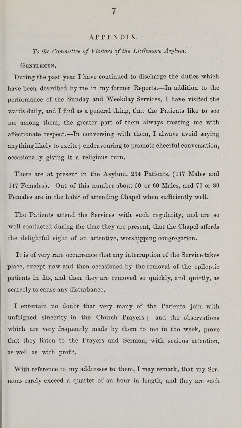 APPENDIX. To the Committee of Visitors of the Littlemore Asylum. Gentlemen, During the past year I have continued to discharge the duties which have been described by me in my former Deports.—In addition to the performance of the Sunday and Weekday Services, I have visited the wards daily, and I find as a general thing, that the Patients like to see me among them, the greater part of them always treating me with affectionate respect.—In conversing with them, I always avoid saying anything likely to excite ; endeavouring to promote cheerful conversation, occasionally giving it a religious turn. There are at present in the Asylum, 234 Patients, (117 Males and 117 Females). Out of this number about 50 or 60 Males, and 70 or 80 Females are in the habit of attending Chapel when sufficiently well. The Patients attend the Services with such regularity, and are so well conducted during the time they are present, that the Chapel affords the delightful sight of an attentive, worshipping congregation. It is of very rare occurrence that any interruption of the Service takes place, except now and then occasioned by the removal of the epileptic patients in fits, and then they are removed so quickly, and quietly, as scarcely to cause any disturbance. I entertain no doubt that very many of the Patients join with unfeigned sincerity in the Church Prayers ; and the observations which are very frequently made by them to me in the week, prove that they listen to the Prayers and Sermon, with serious attention, as well as with profit. With reference to my addresses to them, I may remark, that my Ser¬ mons rarely exceed a quarter of an hour in length, and they are such