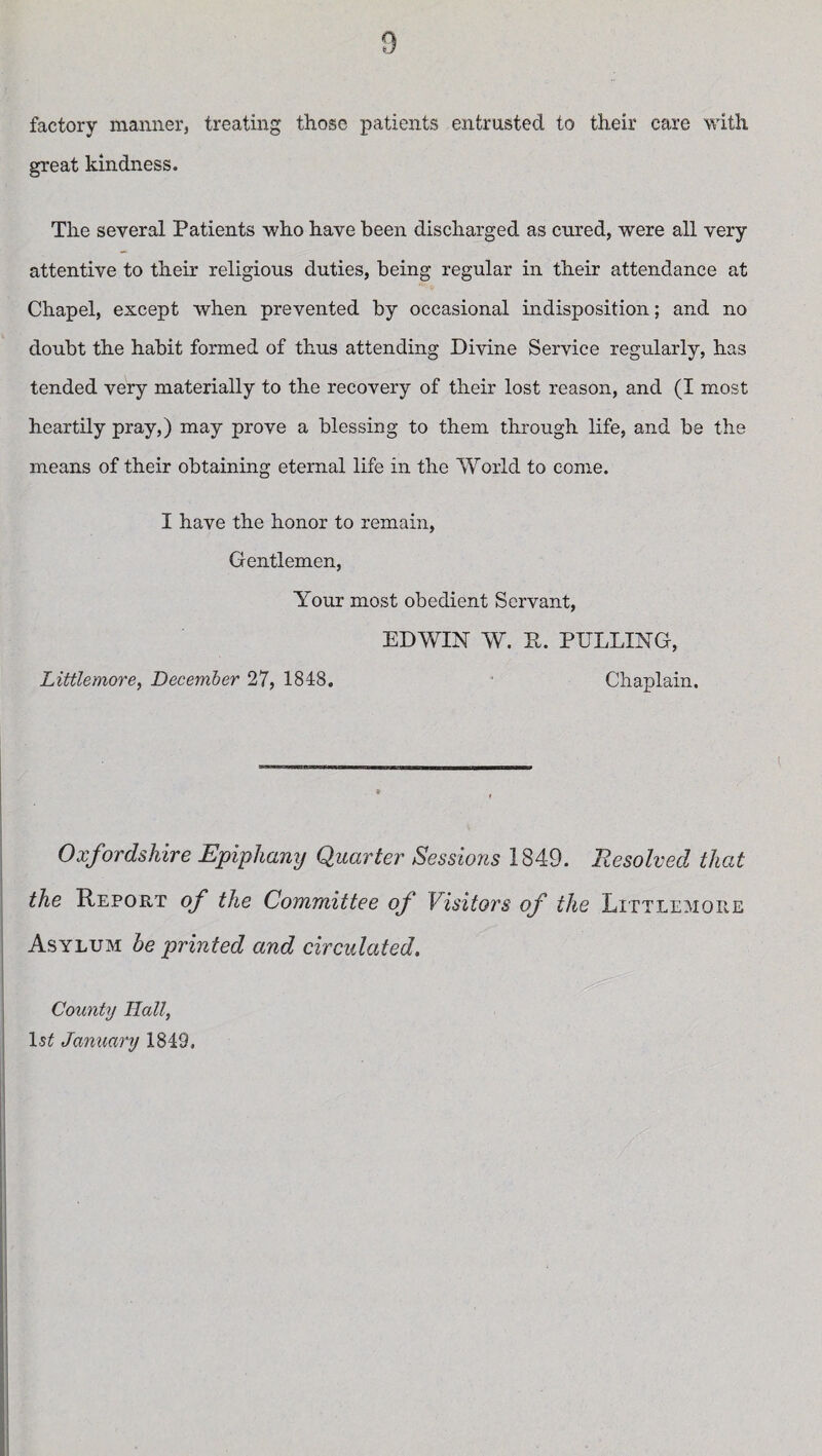 factory manner, treating those patients entrusted to their care with great kindness. The several Patients who have been discharged as cured, were all very attentive to their religious duties, being regular in their attendance at Chapel, except when prevented by occasional indisposition; and no doubt the habit formed of thus attending Divine Service regularly, has tended very materially to the recovery of their lost reason, and (I most heartily pray,) may prove a blessing to them through life, and be the means of their obtaining eternal life in the World to come. I have the honor to remain, Gentlemen, Your most obedient Servant, EDWIN W. P. PULLING, Littlemore, December 27, 1848. Chaplain. Oxfordshire Epiphany Quarter Sessions 1849. Resolved that the Repoe,t of the Committee of Visitors of the Littlemore Asylum he printed and circulated. County Hall, ls£ January 1849.