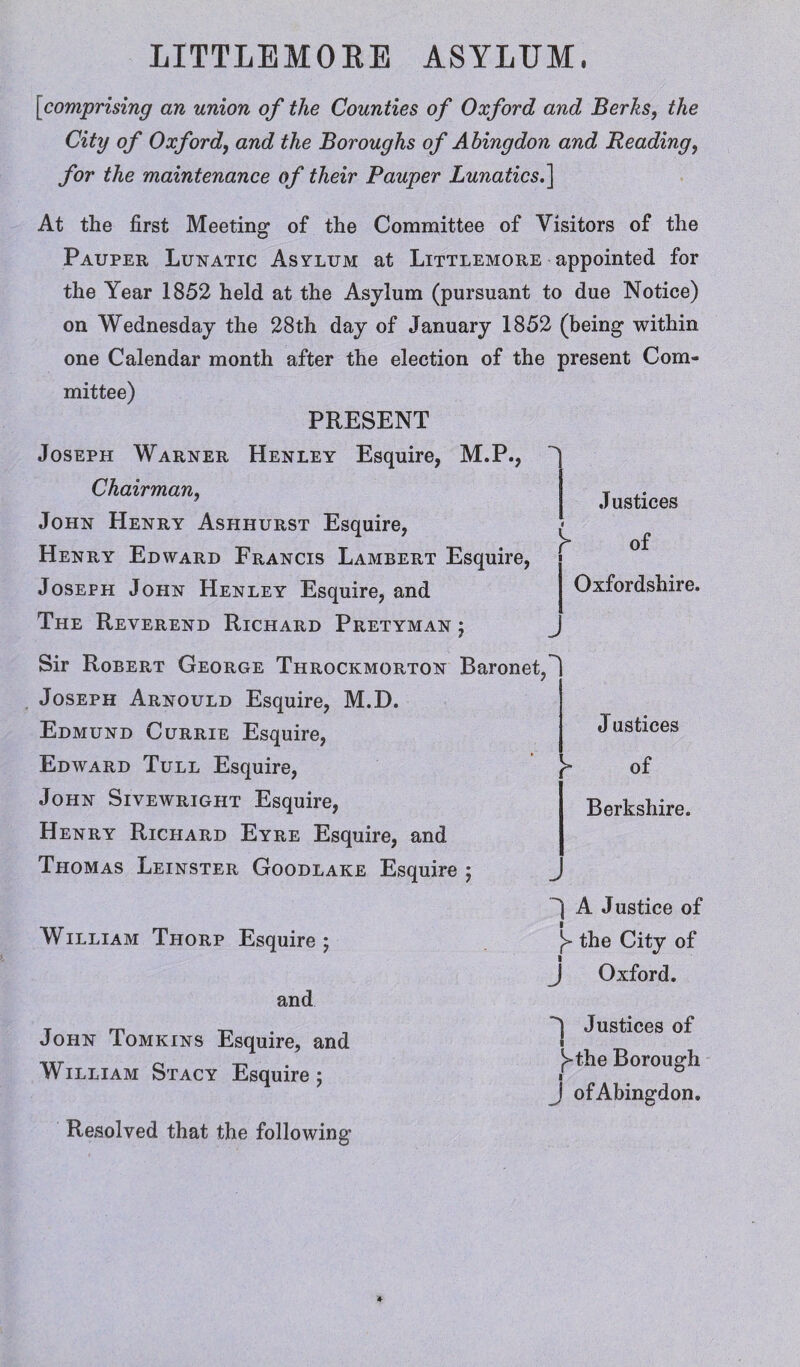 [comprising an union of the Counties of Oxford and Berks, the City of Oxford, and the Boroughs of Abingdon and Reading, for the maintenance of their Pauper Lunatics.] At the first Meeting1 of the Committee of Visitors of the Pauper Lunatic Asylum at Littlemore appointed for the Year 1852 held at the Asylum (pursuant to due Notice) on Wednesday the 28th day of January 1852 (being within one Calendar month after the election of the present Com¬ mittee) PRESENT Joseph Warner Henley Esquire, M.P., Chairman, John Henry Ashhurst Esquire, Henry Edward Francis Lambert Esquire, Joseph John Henley Esquire, and The Reverend Richard Pretyman ; Justices of Oxfordshire. Sir Robert George Throckmorton Baronet Joseph Arnould Esquire, M.D. Edmund Currie Esquire, Edward Tull Esquire, John Sivewright Esquire, Henry Richard Eyre Esquire, and Thomas Leinster Goodlake Esquire ; J ustices of Berkshire. William Thorp Esquire; and John Tomkins Esquire, and William Stacy Esquire; Resolved that the following’ “'I A Justice of y the City of J Oxford. ^ Justices of I [>the Borough I J of Abingdon.