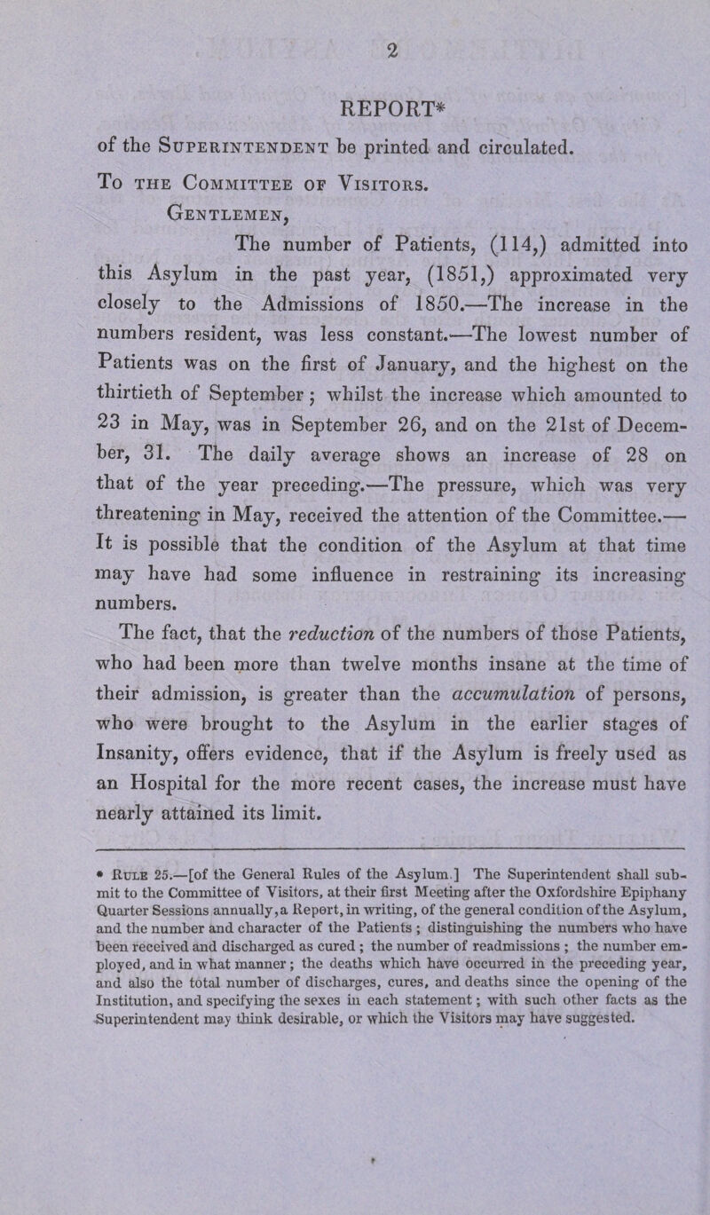 REPORT* of the Superintendent he printed and circulated. To the Committee of Visitors. Gentlemen, The number of Patients, (114,) admitted into this Asylum in the past year, (1851,) approximated very closely to the Admissions of 1850.—The increase in the numbers resident, was less constant.—The lowest number of Patients was on the first of January, and the highest on the thirtieth of September; whilst the increase which amounted to 23 in May, was in September 26, and on the 21st of Decem¬ ber, 31. The daily average shows an increase of 28 on that of the year preceding.—The pressure, which was very threatening in May, received the attention of the Committee.— It is possible that the condition of the Asylum at that time may have had some influence in restraining its increasing numbers. The fact, that the reduction of the numbers of those Patients, who had been more than twelve months insane at the time of their admission, is greater than the accumulation of persons, who were brought to the Asylum in the earlier stages of Insanity, offers evidence, that if the Asylum is freely used as an Hospital for the more recent cases, the increase must have nearly attained its limit. • Rule 25.—[of the General Rules of the Asylum ] The Superintendent shall sub¬ mit to the Committee of Visitors, at their first Meeting after the Oxfordshire Epiphany Quarter Sessions annually, a Report, in writing, of the general condition of the Asylum, and the number and character of the Patients ; distinguishing the numbers who have been received and discharged as cured ; the number of readmissions ; the number em¬ ployed, and in what manner ; the deaths which have occurred in the preceding year, and also the total number of discharges, cures, and deaths since the opening of the Institution, and specifying the sexes in each statement; with such other facts as the Superintendent may think desirable, or which the Visitors may have suggested.