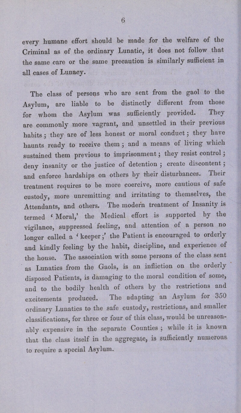 every humane effort should he made for the welfare of the Criminal as of the ordinary Lunatic, it does not follow that the same care or the same precaution is similarly sufficient in all cases of Lunacy. The class of persons who are sent from the gaol to the Asylum, are liable to be distinctly different fiom those for whom the Asylum was sufficiently provided. They are commonly more vagrant, and unsettled in their previous habits ; they are of less honest or moral conduct; they have haunts ready to receive them ; and a means of living which sustained them previous to imprisonment; they resist control; deny insanity or the justice of detention j create discontent ^ and enforce hardships on others by their disturbances. Their treatment requires to be more coercive, more cautious of safe custody, more unremitting and irritating to themselves, the Attendants, and others. The modern treatment of Insanity is termed ‘ Moral,’ the Medical effort is supported by the vigilance, suppressed feeling, and attention of a person no longer called a ‘ keeperthe Patient is encouraged to orderly and kindly feeling by the habit, discipline, and experience of the house. The association with some persons of the class sent as Lunatics from the Gaols, is an infliction on the orderly disposed Patients, is damaging to the moral condition of some, and to the bodily health of others by the restrictions and excitements produced. The adapting an Asylum for 350 ordinary Lunatics to the safe custody, restrictions, and smaller classifications, for three or four of this class, would be unreason¬ ably expensive in the separate Counties 5 while it is known that the class itself in the aggregate, is sufficiently numerous to require a special Asylum.