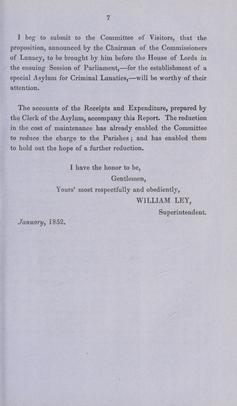 I beg to submit to the Committee of Visitors, that the proposition, announced bj the Chairman of the Commissioners of Lunacy, to be brought by him before the House of Lords in the ensuing Session of Parliament,—for the establishment of a special Asylum for Criminal Lunatics,-—will be worthy of their attention. The accounts of the Receipts and Expenditure, prepared by the Clerk of the Asylum, accompany this Report. The reduction in the cost of maintenance has already enabled the Committee to reduce the charge to the Parishes ; and has enabled them to hold out the hope of a further reduction. I have the honor to be, Gentlemen, Yours’ most respectfully and obediently, WILLIAM LEY, Superintendent. January, 1852.