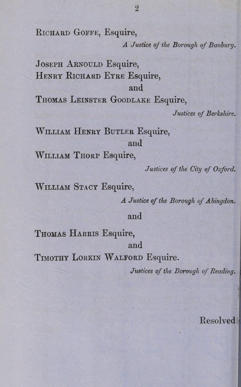 Richard Goffe, Esquire, A Justice of the Borough of Banbury. Joseph Arnould Esquire, Henry Richard Eyre Esquire, and Thomas Leinster Goodlake Esquire, Justices of Berkshire. William Henry Butler Esquire, and William Thorp Esquire, Justices of the City of Oxford. William Stacy Esquire, A Justice of the Borough of Abingdon. and Thomas Harris Esquire, and Timothy Lorkin Walford Esquire. Justices of the Borough of Reading. i i Resolved