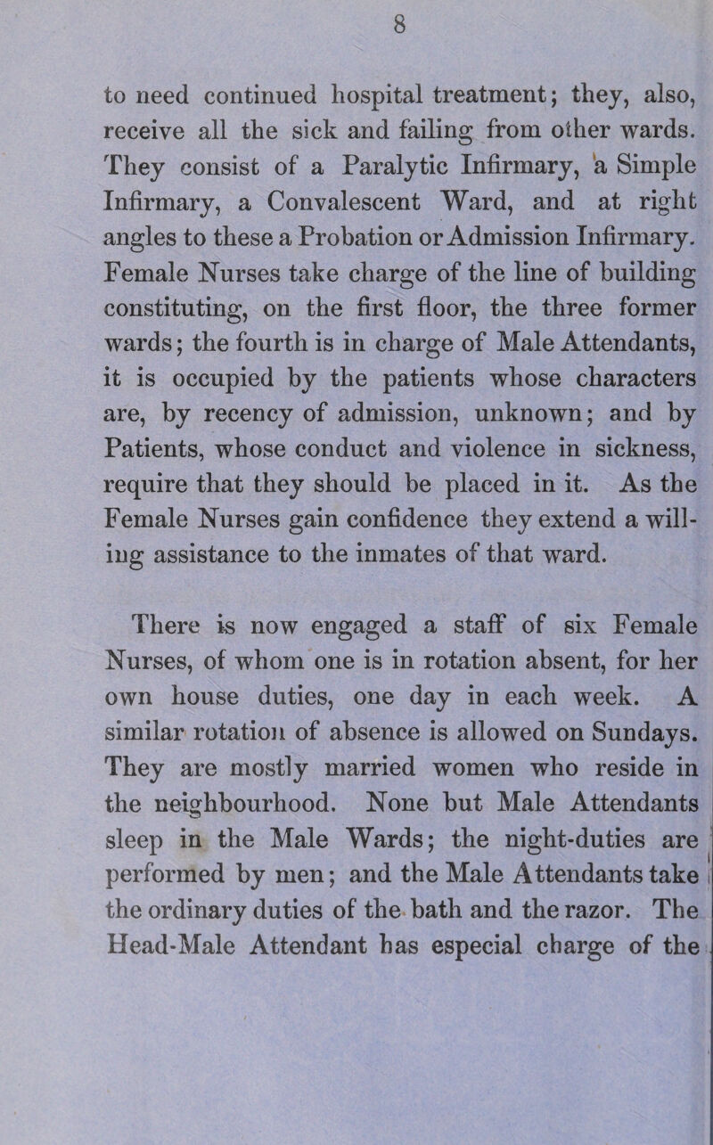 to need continued hospital treatment; they, also, receive all the sick and failing from other wards. They consist of a Paralytic Infirmary, a Simple Infirmary, a Convalescent Ward, and at right angles to these a Probation or Admission Infirmary. Female Nurses take charge of the line of building constituting, on the first floor, the three former wards; the fourth is in charge of Male Attendants, it is occupied by the patients whose characters are, by recency of admission, unknown; and by Patients, whose conduct and violence in sickness, require that they should be placed in it. As the Female Nurses gain confidence they extend a will¬ ing assistance to the inmates of that ward. There is now engaged a staff of six Female Nurses, of whom one is in rotation absent, for her own house duties, one day in each week. A similar rotation of absence is allowed on Sundays. They are mostly married women who reside in the neighbourhood. None but Male Attendants sleep in the Male Wards; the night-duties are performed by men; and the Male Attendants take i the ordinary duties of the bath and the razor. The Head-Male Attendant has especial charge of the