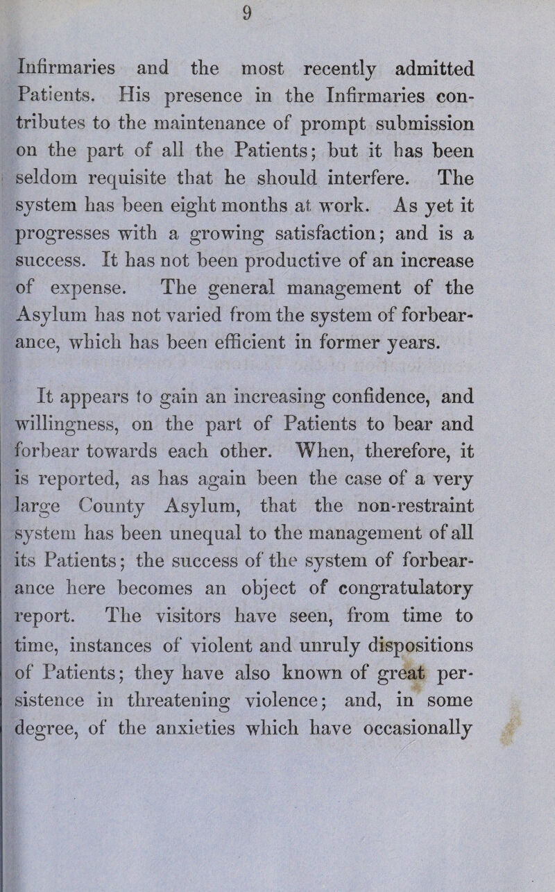 Infirmaries and the most recently admitted Patients. His presence in the Infirmaries con¬ tributes to the maintenance of prompt submission on the part of all the Patients; but it bas been seldom requisite that he should interfere. The system has been eight months at work. As yet it progresses with a growing satisfaction; and is a success. It has not been productive of an increase of expense. The general management of the Asylum has not varied from the system of forbear¬ ance, which has been efficient in former years. It appears to gain an increasing confidence, and willingness, on the part of Patients to bear and forbear towards each other. When, therefore, it is reported, as has again been the case of a very large County Asylum, that the non-restraint system has been unequal to the management of all its Patients; the success of the system of forbear¬ ance here becomes an object of congratulatory report. The visitors have seen, from time to time, instances of violent and unruly dispositions of Patients; they have also known of great per¬ sistence in threatening violence; and, in some degree, of the anxieties which have occasionally