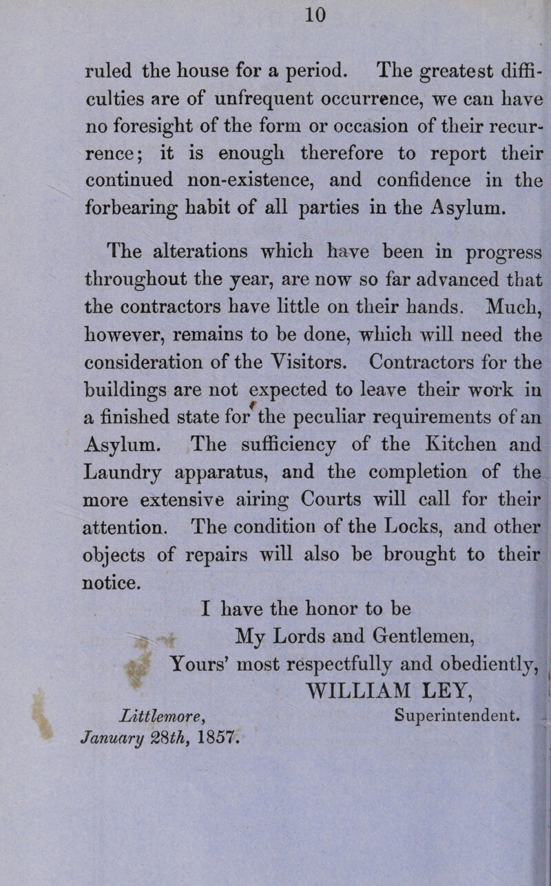 ruled the house for a period. The greatest diffi¬ culties are of unfrequent occurrence, we can have no foresight of the form or occasion of their recur¬ rence; it is enough therefore to report their continued non-existence, and confidence in the forbearing habit of all parties in the i\sylum. The alterations which have been in progress throughout the year, are now so far advanced that the contractors have little on their hands. Much, however, remains to he done, which will need the consideration of the Visitors. Contractors for the buildings are not expected to leave their work in a finished state for the peculiar requirements of an Asylum. The sufficiency of the Kitchen and Laundry apparatus, and the completion of the more extensive airing Courts will call for their attention. The condition of the Locks, and other objects of repairs will also be brought to their notice. I have the honor to be My Lords and Gentlemen, Yours’ most respectfully and obediently, WILLIAM LEY, f Littlemore, Superintendent. January 2Hth, 1857.