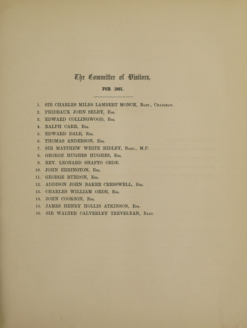 %\t 0! Wxmtm, FOR 1861. 1. SIR CHARLES MILES LAMBERT MONCK, Bart., Chairman 2. PRIDEAUX JOHN SELBY, Esq. 3. EDWARD COLLINGWOOD, Esq. 4. RALPH CARR, Esq. 5. EDWARD DALE, Esq. 6. THOMAS ANDERSON, Esq. 7. SIR MATTHEW WHITE RIDLEY, Bart., M.r. 8. GEORGE HUGHES HUGHES, Esq. 9. REY. LEONARD SHAFTO ORDE. 10. JOHN ERRINGTON, Esq. 11. GEORGE BURDON, Esq. 12. ADDISON JOHN BAKER CRESSWELL, Esq. 13. CHARLES WILLIAM ORDE, Esq. 14. JOHN COOKSON, Esq. 15. JAMES HENRY HOLLIS ATKINSON, Esq. 16. SIR WALTER CALYERLEY TREVELYAN, Bart.