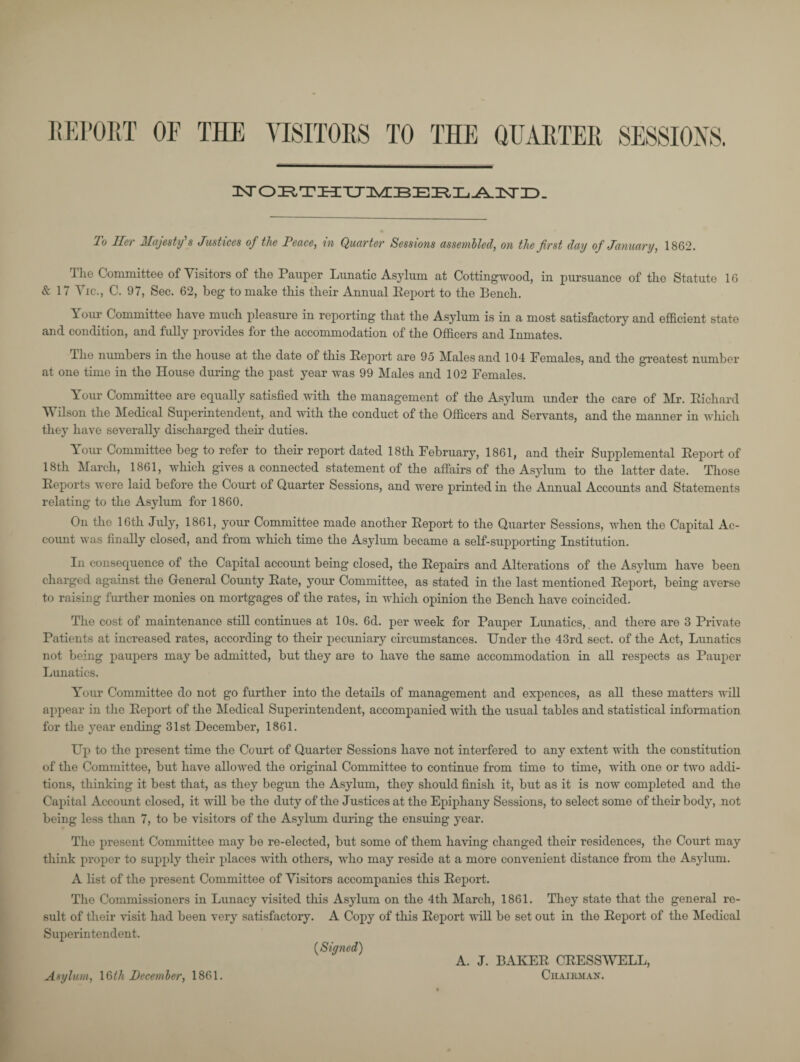 REPORT OF THE VISITORS TO THE QUARTER SESSIONS. N'OETHUMBERLAND. To Tier Majesty's Justices of the Peace, in Quarter Sessions assembled, on the first day of January, 1862. The Committee of Visitors of the Pauper Lunatic Asylum at Cottingwood, in pursuance of the Statute 16 & 17 Vic., C. 97, Sec. 62, beg to make this their Annual Eeport to the Bench. Your Committee have much pleasure in reporting that the Asylum is in a most satisfactory and efficient state and condition, and fully provides for the accommodation of the Officers and Inmates. The numbers in the house at the date of this Eeport are 95 Males and 104 Females, and the greatest number at one time in the House during the past year was 99 Males and 102 Females. Your Committee are equally satisfied with the management of the Asylum under the care of Mr. Eichard Wilson the Medical Superintendent, and with the conduct of the Officers and Servants, and the manner in which they have severally discharged their duties. Your Committee beg to refer to their report dated 18th February, 1861, and their Supplemental Eeport of 18th March, 1861, which gives a connected statement of the affairs of the Asylum to the latter date. Those Eeports were laid before the Court of Quarter Sessions, and were printed in the Annual Accounts and Statements relating to the Asylum for 1860. On the 16th July, 1861, your Committee made another Eeport to the Quarter Sessions, when tho Capital Ac¬ count was finaUy closed, and from which time the Asylum became a self-supporting Institution. In consequence of the Capital account being closed, the Eepairs and Alterations of the Asylum have been charged against the General County Eate, your Committee, as stated in the last mentioned Eeport, being averse to raising further monies on mortgages of the rates, in which opinion the Bench have coincided. The cost of maintenance still continues at 10s. 6d. per week for Pauper Lunatics, and there are 3 Private Patients at increased rates, according to their pecuniary circumstances. Under the 43rd sect, of the Act, Lunatics not being paupers may be admitted, but they are to have the same accommodation in aH respects as Pauper Lunatics. Your Committee do not go further into the detaHs of management and expences, as all these matters wHl appear in the Eeport of the Medical Superintendent, accompanied with the usual tables and statistical information for the year ending 31st December, 1861. Up to the present time the Court of Quarter Sessions have not interfered to any extent with the constitution of the Committee, but have allowed the original Committee to continue from time to time, with one or two addi¬ tions, thinking it best that, as they begun the Asylum, they should finish it, but as it is now completed and the Capital Account closed, it will be the duty of the Justices at the Epiphany Sessions, to select some of their body, not being less than 7, to be visitors of the Asylum during the ensuing year. The present Committee may be re-elected, but some of them having changed their residences, the Court may think proper to supply their places with others, who may reside at a more convenient distance from the Asylum. A list of the present Committee of Visitors accompanies this Eeport. Tho Commissioners in Lunacy visited this Asylum on the 4th March, 1861. They state that tho general re¬ sult of their visit had been very satisfactory. A Copy of this Eeport wiH be set out in the Eeport of the Medical Superintendent. (Signed) A. J. BAKEE CEESSWELL, Chairman. Asylum, 16^/< December, 1861.