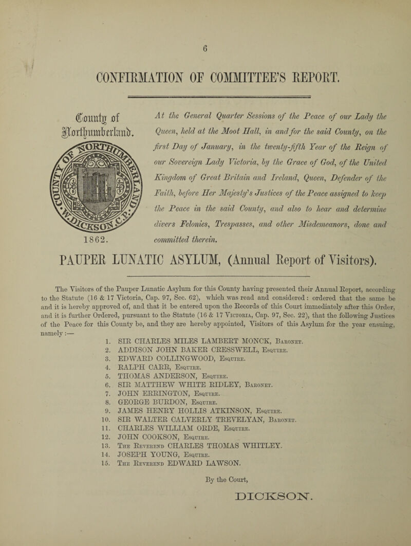 CONFIRMATION OF COMMITTEE’S REPORT. 1862. At the General Quarter Sessions of the Peace of our Lady the Queen, held at the Moot Hall, in and for the said County, on the first Day of January, in the twenty-fifth Year of the Reign of our Sovereign Lady Victoria, by the Grace of God, of the United Kingdom of Great Britain and Lreland. Queen, Defender of the Faith, before Her Majestfs Justices of the Peace assigned to keep the Peace in the said County, and also to hear and determine divers Felonies, Trespasses, and other Misdemeanors, done and committed therein. PAUPER LUNATIC ASYLUM, (Annual Report of Visitors). The Visitors of the Pauper Lunatic Asylum for this County having presented their Annual Eeport, according to the Statute (16 & 17 Victoria, Cap. 97, Sec. 62), which was read and considered : ordered that the same be and it is hereby approved of, and that it be entered upon the Records of this Court immediately after this Order, and it is further Ordered, pursuant to the Statute (16 & 17 Victoria, Cap. 97, Sec. 22), that the following Justices of the Peace for this County be, and they are hereby appointed, Visitors of this Asylum for the year ensuing, namely :— 1. SIR CHARLES MILES LAMBERT MONCK, Baronet. 2. ADDISON JOHN BAKER CRESS WELL, Esquire. 3. EDWARD COLLINGrWOOD, Esquire. 4. RALPH CARR, Esquire. 5. THOMAS ANDERSON, Esquire. 6. SIR MATTHEW WHITE RIDLEY, Baronet. 7. JOHN ERRINGTON, Esquire. 8. GEORGE BURDON, Esquire. 9. JAMES HENRY HOLLIS ATKINSON, Esquire. 10. SIR WALTER CALVERLY TREVELYAN, Baronet. 11. CHARLES WILLIAM ORDE, Esquire. 12. JOHN COOKSON, Esquire. 13. The Reverend CHARLES THOMAS WHITLEY. 14. JOSEPH YOUNG, Esquire. 15. TnE Reverend EDWARD LAWSON. By the Court, DICKSON.