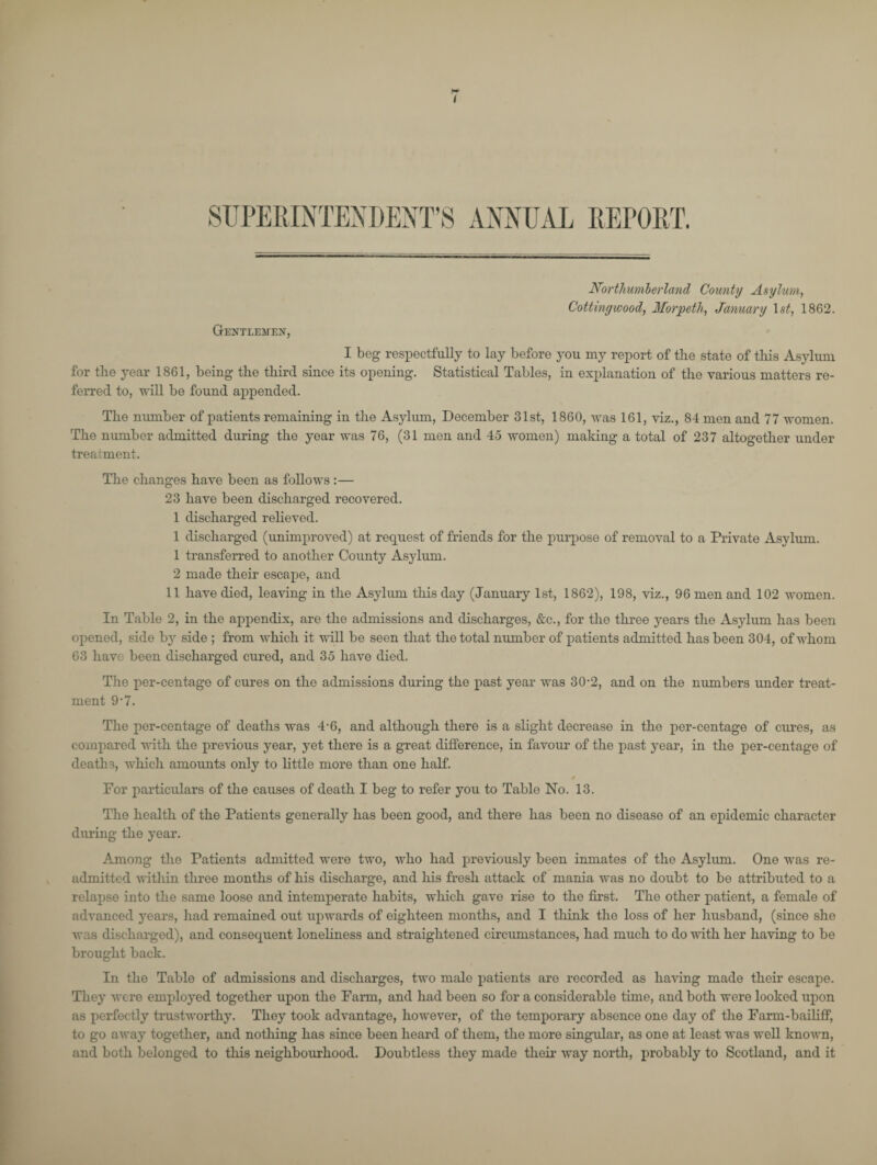 I SUPERINTENDENT’S ANNUAL REPORT. Gentlemen*, Northumberland County Asylum, Cottingwood, Morpeth, January 1 st, 1862. I beg respectfully to lay before 3*011 my report of the state of this Asylum for the year 1861, being the third since its opening. Statistical Tables, in explanation of the various matters re¬ ferred to, will be found appended. The number of patients remaining in the Asylum, December 31st, 1860, was 161, viz., 84 men and 77 women. The number admitted during the year was 76, (31 men and 45 women) making a total of 237 altogether under treatment. The changes have been as follows :— 23 have been discharged recovered. 1 discharged relieved. 1 discharged (unimproved) at request of friends for the purpose of removal to a Private Asylum. 1 transferred to another County Asylum. 2 made their escape, and 11 have died, leaving in the Asylum this day (January 1st, 1862), 198, viz., 96 men and 102 women. In Table 2, in the appendix, are the admissions and discharges, &c., for the three }*ears the As3dum has been opened, side bj* side ; from which it will be seen that the total number of patients admitted has been 304, of whom 63 hav' been discharged cured, and 35 have died. The per-centage of cures on the admissions during the past year was 30-2, and on the numbers under treat¬ ment 9 *7. The per-centage of deaths was 4-6, and although there is a slight decrease in the per-centage of cures, as compared with the previous year, yet there is a great difference, in favour of the past 3*ear, in the per-centage of deaths, which amounts only to little more than one half. * For particulars of the causes of death I beg to refer you to Table No. 13. The health of the Patients generally has been good, and there has been no disease of an epidemic character during the year. Among the Patients admitted were two, who had previously been inmates of the Asylum. One was re¬ admitted within three months of his discharge, and his fresh attack of mania was no doubt to be attributed to a relapse into the same loose and intemperate habits, which gave rise to the first. The other patient, a female of advanced years, had remained out upwards of eighteen months, and I think the loss of her husband, (since she was discharged), and consequent loneliness and straightened circumstances, had much to do with her having to be brought back. In tho Table of admissions and discharges, two male patients are recorded as having made their escape. They were employed together upon the Farm, and had been so for a considerable time, and both were looked upon as perfectly trustworthy. They took advantage, however, of the temporary absence one day of the Farm-bailiff, to go away together, and nothing has since been heard of them, tho more singular, as one at least was well known, and both belonged to this neighbourhood. Doubtless they made their way north, probably to Scotland, and it