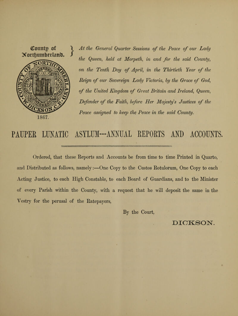 Count]) of Xonfjumftcrlanfc. 1867. At the General Quarter Sessions of the Peace of our Lady the Queen, held at Morpeth, in and for the said County, on the Tenth Lay of April, in the Thirtieth Year of the Reign of our Sovereign Lady Victoria, by the Grace of God, of the United Kingdom of Great Britain and Ireland, Queen, Defender of the Faith, before Her Majesty's Justices of the Peace assigned to keep the Peace in the said County. PAUPER LUNATIC ASYLUM-ANNUAL REPORTS AND ACCOUNTS. Ordered, that these Reports and Accounts be from time to time Printed in Quarto, and Distributed as follows, namely:—One Copy to the Custos Rotulorum, One Copy to each Acting Justice, to each High Constable, to each Board of Guardians, and to the Minister of every Parish within the County, with a request that he will deposit the same in the Vestry for the perusal of the Ratepayers, By the Court, DICKSON.