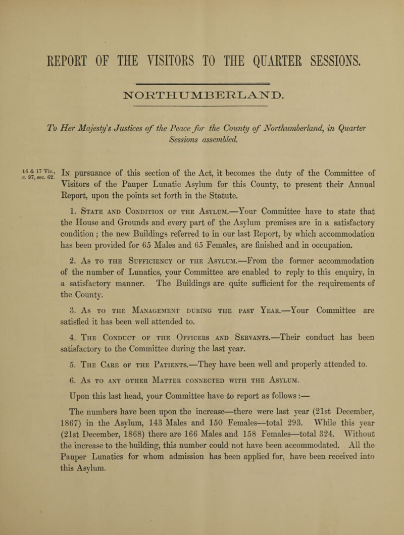 REPORT OF THE VISITORS TO THE QUARTER SESSIONS. NORTHUMBERLAND. To Her Majesty's Justices of the Peace for the County of Northumberland, in Quarte Sessions assembled. r J697 sec'li2' pursuance of this section of the Act, it becomes the duty of the Committee of Visitors of the Pauper Lunatic Asylum for this County, to present their Annual Report, upon the points set forth in the Statute. 1. State and Condition of the Asylum.—Your Committee have to state that the House and Grounds and every part of the Asylum premises are in a satisfactory condition ; the new Buildings referred to in our last Report, by which accommodation has been provided for 65 Males and 65 Females, are finished and in occupation. 2. As to the Sufficiency of the Asylum.—From the former accommodation of the number of Lunatics, your Committee are enabled to reply to this enquiry, in a satisfactory manner. The Buildings are quite sufficient for the requirements of the County. 3. As to the Management during the past Year.—Your Committee are satisfied it has been well attended to. 4. The Conduct of the Officers and Servants.—Their conduct has been satisfactory to the Committee during the last year. 5. The Care of the Patients.—They have been well and properly attended to. 6. As to any other Matter connected with the Asylum. Upon this last head, your Committee have to report as follows :— The numbers have been upon the increase—there were last year (21st December, 1867) in the Asylum, 143 Males and 150 Females—total 293. While this year (21st December, 1868) there are 166 Males and 158 Females—total 324. Without the increase to the building, this number could not have been accommodated. All the Pauper Lunatics for whom admission has been applied for, have been received into this Asylum.