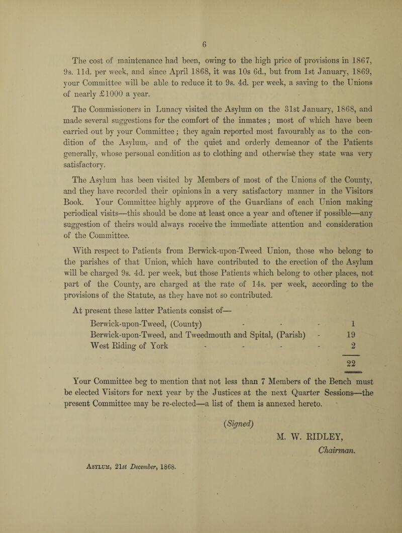 The cost of maintenance had been, owing to the high price of provisions in 1867, 9s. lid. per week, and since April 1868, it was 10s 6d., but from 1st January, 1869, your Committee will be able to reduce it to 9s. 4d. per week, a saving to the Unions of nearly £1000 a year. The Commissioners in Lunacy visited the Asylum on the olst January, 1868, and made several suggestions for the comfort of the inmates; most of which have been carried out by your Committee ; they again reported most favourably as to the con¬ dition of the Asylum,- and of the quiet and orderly demeanor of the Patients generally, whose personal condition as to clothing and otherwise they state was very satisfactory. The Asylum has been visited by Members of most of the Unions of the County, and they have recorded their opinions in a very satisfactory manner in the Visitors Book. Your Committee highly approve of the Guardians of each Union making periodical visits—this should be done at least once a year and oftener if possible—any suggestion of theirs would always receive the immediate attention and consideration of the Committee. With respect to Patients from Berwick-upon-Tweed Union, those who belong to the parishes of that Union, which have contributed to the erection of the Asylum will be charged 9s. 4d. per week, but those Patients which belong to other places, not part of the County, are charged at the rate of 14s. per week, according to the provisions of the Statute, as they have not so contributed. At present these latter Patients consist of— Berwick-upon-Tweed, (County) 1 Berwick-upon-Tweed, and Tweedmouth and Spital, (Parish) - 19 West Riding of York .... 2 22 Your Committee beg to mention that not less than 7 Members of the Bench must be elected Visitors for next year by the Justices at the next Quarter Sessions—the present Committee may be re-elected—a list of them is annexed hereto. * i (Signed) M. W. RIDLEY, Chairman. Asylum, 21st December, 1868.