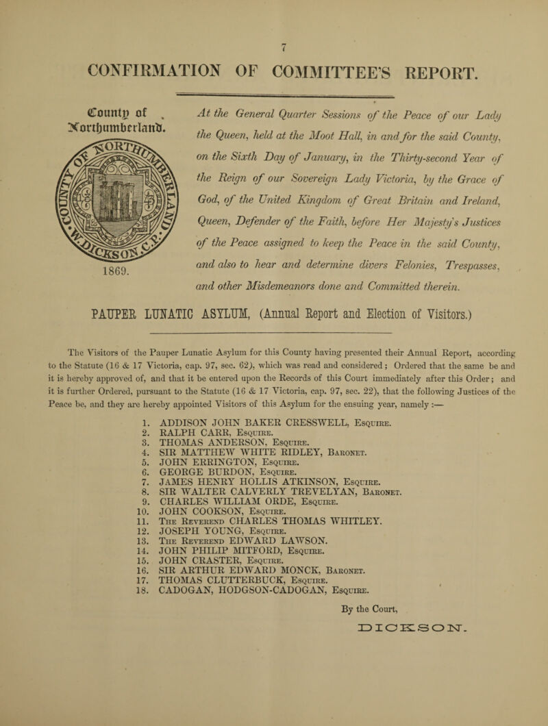 CONFIRMATION OF COMMITTEES REPORT. (Count)) of Xonljumbcrlairti. 1869. At the General Quarter Sessions of the Peace of our Lady the Queen, held at the Moot Hall, in and for the said County, on the Sixth Day of January, in the Thirty-second Year of the Reign of our Sovereign Lady Victoria, by the Grace of God, of the United Kingdom of Great Britain and Ireland, Queen, Defender of the Faith, before Her Majesty's Justices of the Peace assigned to keep the Peace in the said County, and also to hear and determine divers Felonies, Trespasses, and other Misdemeanors done and Committed therein. PAUPER LUNATIC ASYLUM, (Annual Report and Election of Visitors.) The Visitors of the Pauper Lunatic Asylum for this County having presented their Annual Report, according to the Statute (16 & 17 Victoria, cap. 97, sec. 62), which was read and considered ; Ordered that the same be and it is hereby approved of, and that it be entered upon the Records of this Court immediately after this Order; and it is further Ordered, pursuant to the Statute (16 & 17 Victoria, cap. 97, sec. 22), that the following Justices of the Peace be, and they are hereby appointed Visitors of this Asylum for the ensuing year, namely :— 1. ADDISON JOHN BAKER CRESSWELL, Esquire. 2. RALPH CARR, Esquire. 3. THOMAS ANDERSON, Esquire. 4. SIR MATTHEW WHITE RIDLEY, Baronet. 5. JOHN ERRINGTON, Esquire. 6. GEORGE BURDON, Esquire. 7. JAMES HENRY HOLLIS ATKINSON, Esquire. 8. SIR WALTER CALVERLY TREVELYAN, Baronet. 9. CHARLES WILLIAM ORDE, Esquire. 10. JOHN COOKSON, Esquire. 11. The Reverend CHARLES THOMAS WHITLEY. 12. JOSEPH YOUNG, Esquire. 13. The Reverend EDWARD LAWSON. 14. JOHN PHILIP MITFORD, Esquire. 15. JOHN CRASTER, Esquire. 16. SIR ARTHUR EDWARD MONCK, Baronet. 17. THOMAS CLUTTERBUCK, Esquire. 18. CADOGAN, IIODGSON-CADOGAN, Esquire. By the Court,