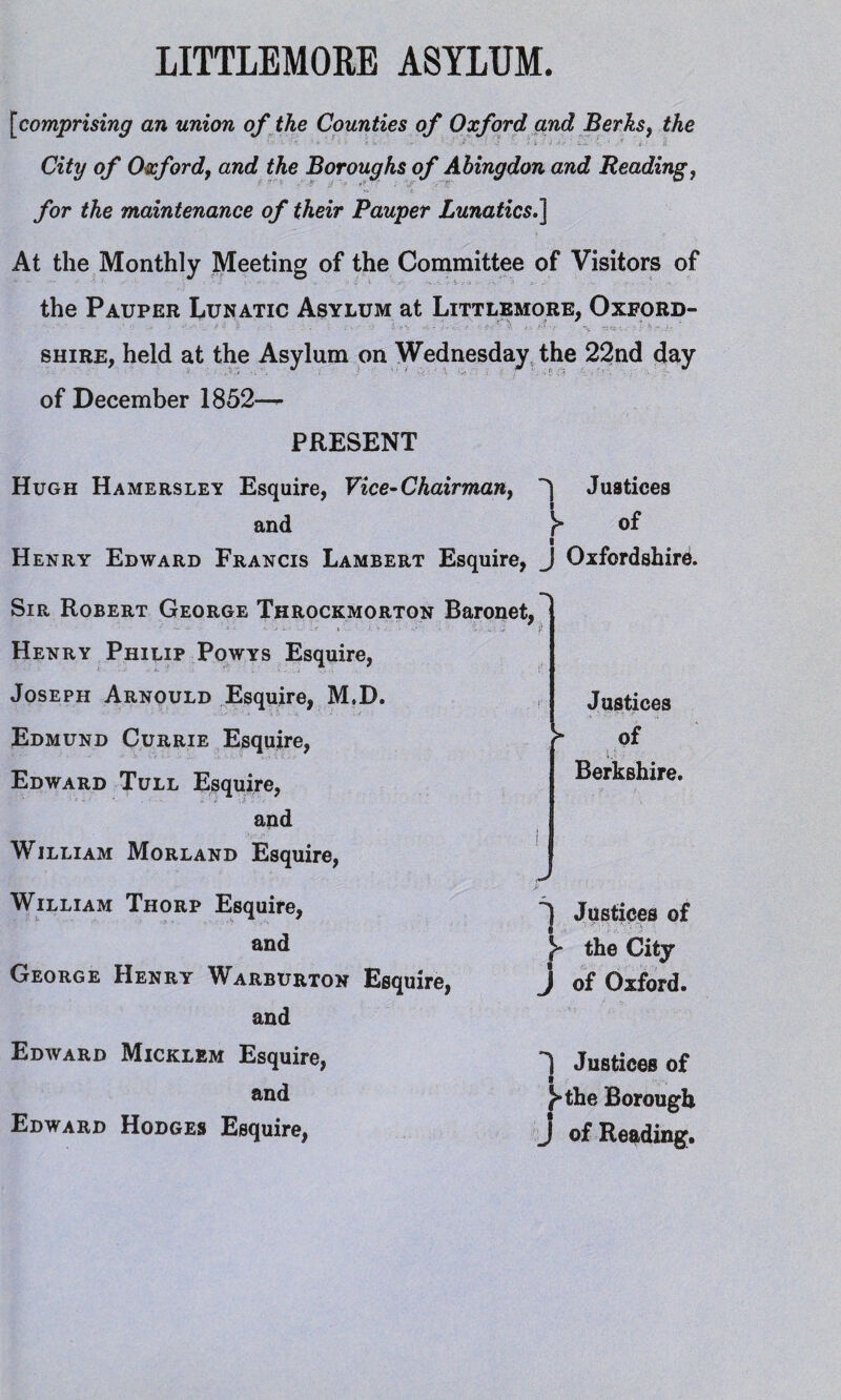 [comprising an union of the Counties of Oxford and Berks, the City of Oxford, and the Boroughs of Abingdon and Reading, •V i /or the maintenance of their Pauper Lunatics.\ At the Monthly Meeting of the Committee of Visitors of the Pauper Lunatic Asylum at Littlemore, Oxford¬ shire, held at the Asylum on Wednesday the 22nd day of December 1852-^- PRESENT Hugh Hamersley Esquire, Vice-Chairman, 'j Justices and of I Henry Edward Francis Lambert Esquire, J Oxfordshire. Sir Robert George Throckmorton Baronet, Henry Philip Powys Esquire, Joseph Arnould Esquire, M.D. Edmund Currie Esquire, Edward Tull Esquire, and William Morland Esquire, William Thorp Esquire, and George Henry Warburton Esquire, and Edward Micklem Esquire, and Edward Hodges Esquire, Justices > of i.- Berkshire. ^ Justices of Y the City J of Oxford. 1 Justices of I }*the Borough J of Reading.