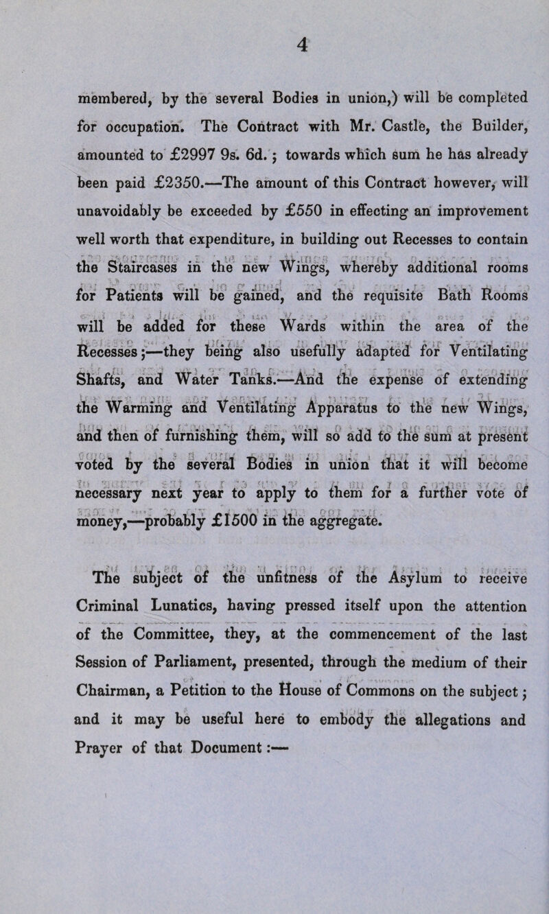 membered, by the several Bodies in union,) will be completed for occupation. The Contract with Mr. Castle, the Builder, amounted to £2997 9s. 6d. ; towards which sum he has already been paid £2350.—The amount of this Contract however, will unavoidably be exceeded by £550 in effecting an improvement well wrorth that expenditure, in building out Recesses to contain the Staircases in the new Wings, whereby additional rooms 5; \\ .* Q •• V- f ♦ <-f> P® • f + • ^ T. : * •• < ^ for Patients will be gained, and the requisite Bath Rooms will be added for these Wards within the area of the Recesses;—they being also usefully adapted for Ventilating ■ ] . ■ v Shafts, and Water Tanks.—And the expense of extending { \ * t, I* )' t * * ZY ‘ 4' v ■*“ r ; ^ ^ ^ ~ the Warming and Ventilating Apparatus to the new Wings, and then of furnishing them, will so add to the sum at present voted by the several Bodies in union that it will become necessary next year to apply to them for a further vote of money,—probably £1500 in the aggregate. The subject of the unfitness of the Asylum to receive Criminal Lunatics, having pressed itself upon the attention of the Committee, they, at the commencement of the last Session of Parliament, presented, through the medium of their Chairman, a Petition to the House of Commons on the subject; and it may be useful here to embody the allegations and Prayer of that Document:— I