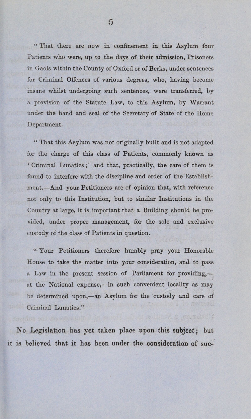 “ That there are now in confinement in this Asylum four Patients who were, up to the days of their admission, Prisoners in Gaols within the County of Oxford or of Berks, under sentences for Criminal Offences of various degrees, who, having become insane whilst undergoing such sentences, were transferred, by a provision of the Statute Law, to this Asylum, by Warrant under the hand and seal of the Secretary of State of the Home Department. “ That this Asylum was not originally built and is not adapted for the charge of this class of Patients, commonly known as ‘ Criminal Lunaticsand that, practically, the care of them is found to interfere with the discipline and order of the Establish¬ ment.—And your Petitioners are of opinion that, with reference not only to this Institution, but to similar Institutions in the Country at large, it is important that a Building should be pro¬ vided, under proper management, for the sole and exclusive custody of the class of Patients in question. “ Your Petitioners therefore humbly pray your Honorable House to take the matter into your consideration, and to pass a Law in the present session of Parliament for providing,— at the National expense,—in such convenient locality as may be determined upon,—an Asylum for the custody and care of Criminal Lunatics.” No Legislation has yet taken place upon this subject; but it is believed that it has been under the consideration of sue-