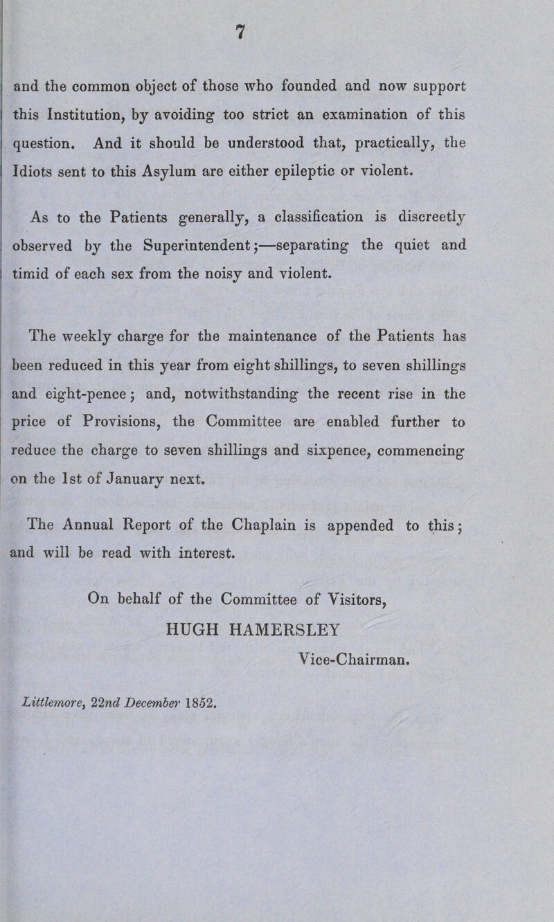 ; and the common object of those who founded and now support i this Institution, by avoiding too strict an examination of this question. And it should be understood that, practically, the Idiots sent to this Asylum are either epileptic or violent. As to the Patients generally, a classification is discreetly observed by the Superintendent;—separating the quiet and i timid of each sex from the noisy and violent. The weekly charge for the maintenance of the Patients has been reduced in this year from eight shillings, to seven shillings and eight-pence; and, notwithstanding the recent rise in the price of Provisions, the Committee are enabled further to reduce the charge to seven shillings and sixpence, commencing on the 1st of January next. The Annual Report of the Chaplain is appended to this$ and will be read with interest. On behalf of the Committee of Visitors, HUGH HAMERSLEY Vice-Chairman. Littlemorey 22nd December 1852.