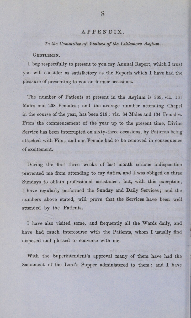 APPENDIX. To the Committee of Visitors of the Littlemore Asylum. Gentlemen, I beg respectfully to present to you my Annual Report, which I trust you will consider as satisfactory as the Reports which I have had the pleasure of presenting to you on former occasions. The number of Patients at present in the Asylum is 369, viz. 161 Males and 208 Females; and the average number attending Chapel in the course of the year, has been 218 ; viz. 84 Males and 134 Females. From the commencement of the year up to the present time, Divine Service has been interrupted on sixty-three occasions, by Patients being attacked with Fits ; and one Female had to be removed in consequence of excitement. During the first three weeks of last month serious indisposition prevented me from attending to my duties, and I was obliged on three Sundays to obtain professional assistance; but, with this exception, I have regularly performed the Sunday and Daily Services; and the numbers above stated, will prove that the Services have been well attended by the Patients. I have also visited some, and frequently all the Wards daily, and have had much intercourse with the Patients, whom I usually find disposed and pleased to converse with me. With the Superintendent’s approval many of them have had the Sacrament of the Lord’s Supper administered to them ; and I have