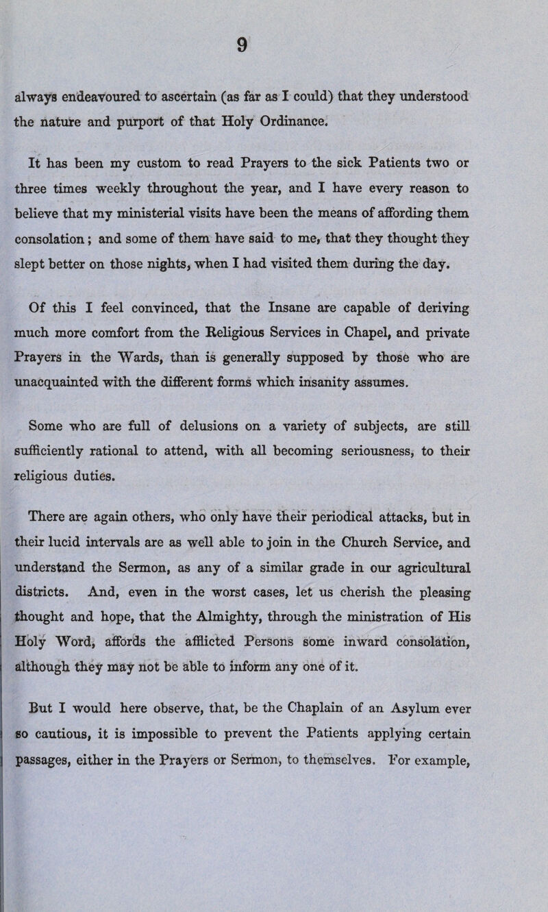 always endeavoured to ascertain (as far as I could) that they understood the nature and purport of that Holy Ordinance. It has been my custom to read Prayers to the sick Patients two or three times weekly throughout the year, and I have every reason to believe that my ministerial visits have been the means of affording them consolation; and some of them have said to me, that they thought they slept better on those nights, when I had visited them during the day. Of this I feel convinced, that the Insane are capable of deriving much more comfort from the Religious Services in Chapel, and private Prayers in the Wards, than is generally supposed by those who are unacquainted with the different forms which insanity assumes. Some who are full of delusions on a variety of subjects, are still sufficiently rational to attend, with all becoming seriousness, to their religious duties. There are again others, who only have their periodical attacks, but in their lucid intervals are as well able to join in the Church Service, and understand the Sermon, as any of a similar grade in our agricultural districts. And, even in the worst cases, let us cherish the pleasing thought and hope, that the Almighty, through the ministration of His Holy Word, affords the afflicted Persons some inward consolation, although they may not be able to inform any one of it. But I would here observe, that, be the Chaplain of an Asylum ever so cautious, it is impossible to prevent the Patients applying certain passages, either in the Prayers or Sermon, to themselves. For example,