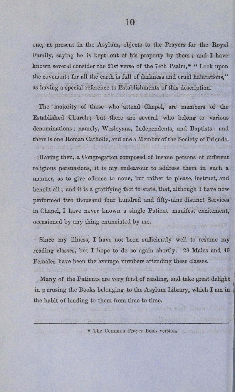 one, at present in the Asylum, objects to the Prayers for the Royal Family, saying he is kept out of his property by them; and I have known several consider the 21st verse of the 74th Psalm,* “ Look upon the covenant; for all the earth is full of darkness and cruel habitations,” as having a special reference to Establishments of this description. The majority of those who attend Chapel, are members of the Established Church; but there are several who belong to various denominations; namely, Wesleyans, Independents, and Baptists: and there is one Roman Catholic, and one a Member of the Society of Friends. Having then, a Congregation composed of insane persons of different religious persuasions, it is my endeavour to address them in such a manner, as to give offence to none, but rather to please, instruct, and benefit all; and it is a gratifying fact to state, that, although I have now performed two thousand four hundred and fifty-nine distinct Services in Chapel, I have never known a single Patient manifest excitement, occasioned by any thing enunciated by me. Since my illness, I have not been sufficiently well to resume my reading classes, but I hope to do so again shortly. 28 Males and 40 Females have been the average numbers attending these classes. Many of the Patients are very fond of reading, and take great delight in p erusing the Books belonging to the Asylum Library, which I am in the habit of lending to them from time to time. « The Common Prayer Book version.