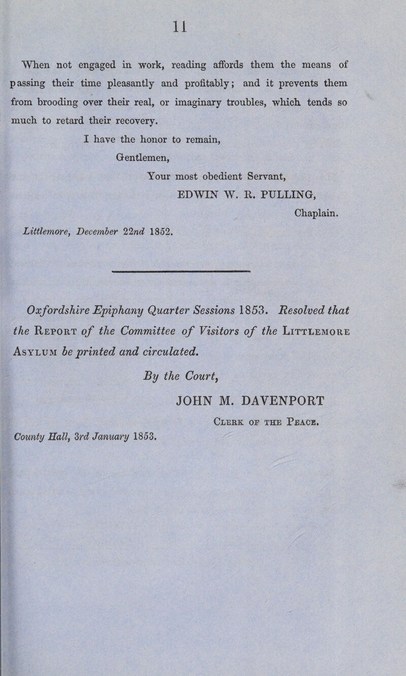 When not engaged in work, reading affords them the means of passing their time pleasantly and profitably; and it prevents them from brooding over their real, or imaginary troubles, which tends so much to retard their recovery. I have the honor to remain, Gentlemen, Your most obedient Servant, EDWIN W. R. PULLING, Chaplain. Littlemore, December 22nd 1852. Oxfordshire Epiphany Quarter Sessions 1853. Resolved that the Report of the Committee of Visitors of the Littlemore Asylum be printed and circulated. By the Courtf County Hall, 3rd January 1853, JOHN M. DAVENPORT Clerk of the Peace,