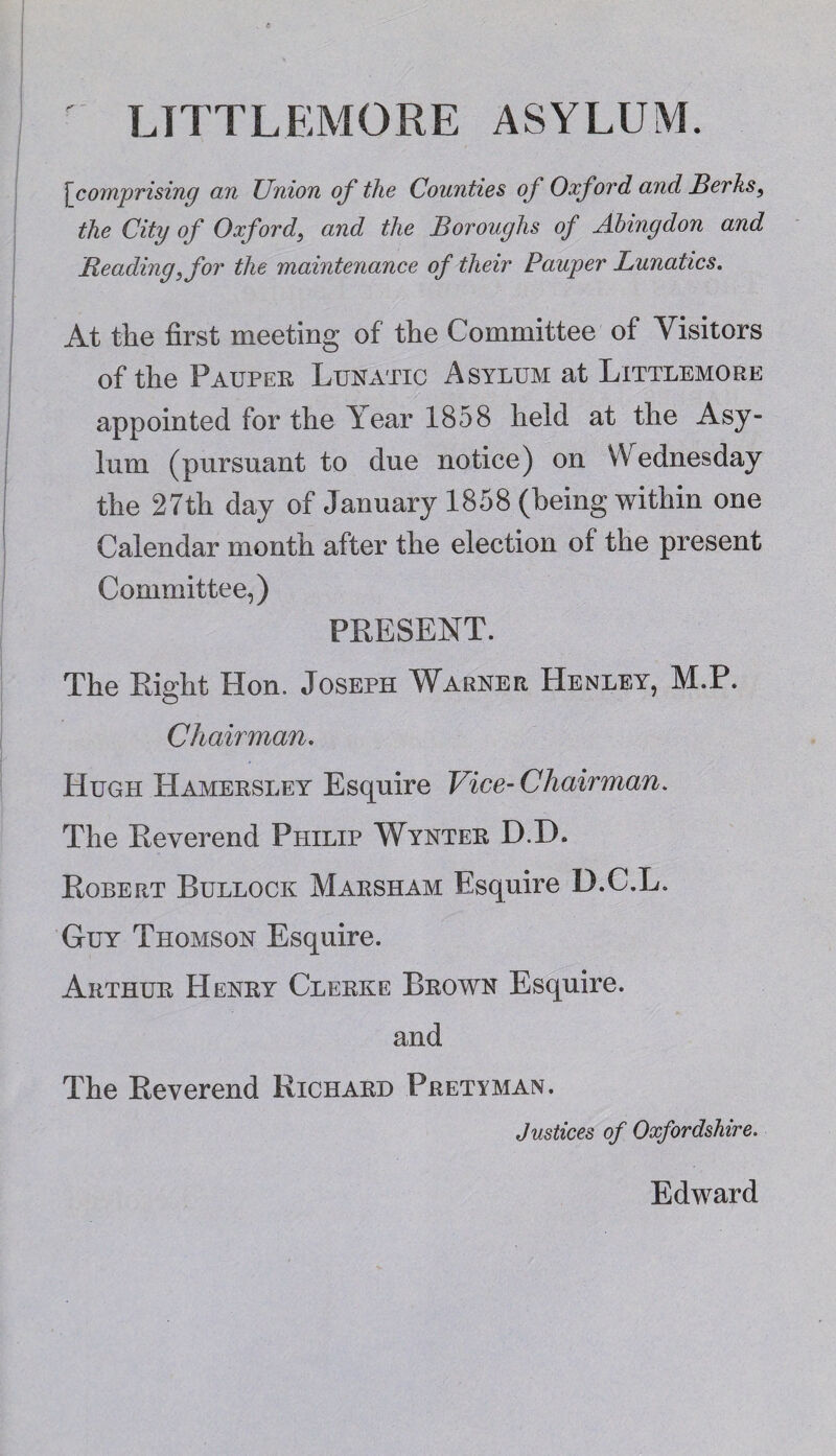 LTTTLEMORE ASYLUM. <r ~ [icomprising an Union of the Counties of Oxford and Berks, the City of Oxford, and the Boroughs of Abingdon and Beading, for the maintenance of their Pauper Lunatics. At the first meeting of the Committee of Visitors of the Pauper Lunatic Asylum at Littlemore appointed for the Year 1858 held at the Asy¬ lum (pursuant to due notice) on VV ednesday the 27th day of January 1858 (being within one Calendar month after the election of the present Committee,) PRESENT. The Right Hon. Joseph Warner Henley, M.P. Chairman. Hugh Hamersley Esquire Vice- Chairman. The Reverend Philip Wynter D.D. Robert Bullock Marsham Esquire D.C.L. Guy Thomson Esquire. Arthur Henry Clerke Brown Esquire. and The Reverend Richard Pretyman. Justices of Oxfordshire. Edward