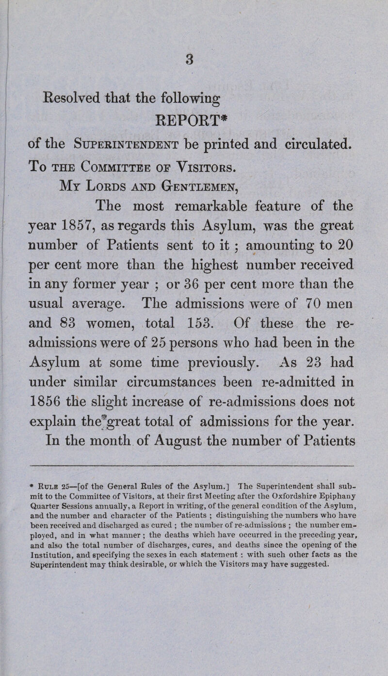 Resolved that the following REPORT* of the Superintendent he printed and circulated. To the Committee of Visitors. My Lords and Gentlemen, The most remarkable feature of the year 1857, as regards this Asylum, was the great number of Patients sent to it ; amounting to 20 per cent more than the highest number received in any former year ; or 36 per cent more than the usual average. The admissions were of 70 men and 83 women, total 153. Of these the re- admissions were of 25 persons who had been in the Asylum at some time previously. As 23 had under similar circumstances been re-admitted in 1856 the slight increase of re-admissions does not explain the^great total of admissions for the year. In the month of August the number of Patients * Rule 25—[of the General Rules of the Asylum.] The Superintendent shall sub¬ mit to the Committee of Visitors, at their first Meeting after the Oxfordshire Epiphany Quarter Sessions annually, a Report in writing, of the general condition of the Asylum, and the number and character of the Patients ; distinguishing the numbers who have been received and discharged as cured ; the number of re-admissions ; the number em¬ ployed, and in what manner ; the deaths which have occurred in the preceding year, and also the total number of discharges, cures, and deaths since the opening of the Institution, and specifying the sexes in each statement : with such other facts as the Superintendent may think desirable, or which the Visitors may have suggested.