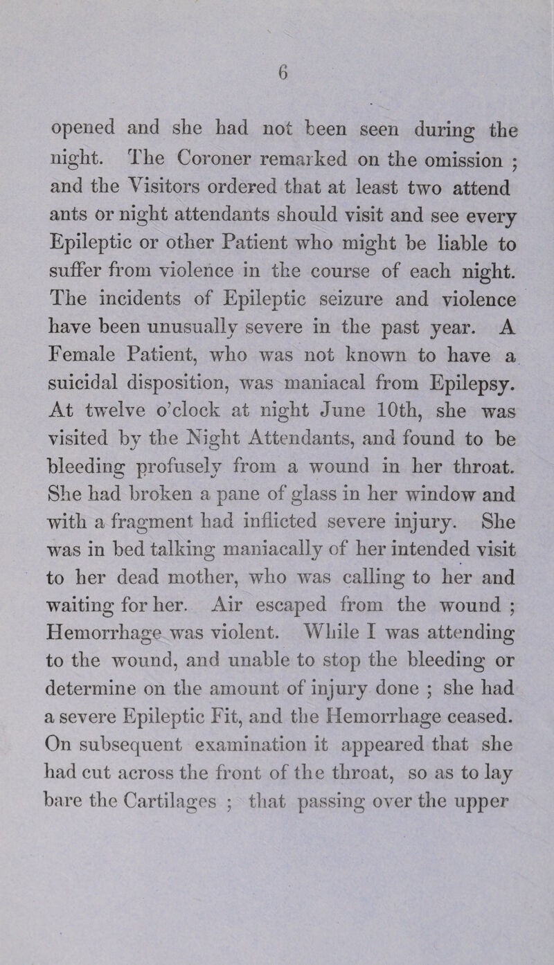 opened and she had not been seen during the night. The Coroner remarked on the omission ; and the Visitors ordered that at least two attend ants or night attendants should visit and see every Epileptic or other Patient who might he liable to suffer from violence in the course of each night. The incidents of Epileptic seizure and violence have been unusually severe in the past year. A Female Patient, who was not known to have a suicidal disposition, was maniacal from Epilepsy. At twelve o’clock at night June 10th, she was visited by the Night Attendants, and found to be bleeding profusely from a wound in her throat. She had broken a pane of glass in her window and with a fragment had inflicted severe injury. She was in bed talking maniacally of her intended visit to her dead mother, who was calling to her and waiting for her. Air escaped from the wound ; Hemorrhage was violent. While I was attending to the wound, and unable to stop the bleeding or determine on the amount of injury done ; she had a severe Epileptic Fit, and the Hemorrhage ceased. On subsequent examination it appeared that she had cut across the front of the throat, so as to lay bare the Cartilages ; that passing over the upper