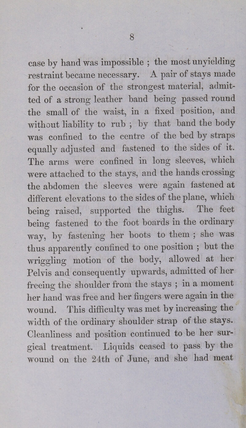 case by hand was impossible ; the most unyielding restraint became necessary. A pair of stays made for the occasion of the strongest material, admit¬ ted of a strong leather band being passed round the small of the waist, in a fixed position, and without liability to rub ; by that band the body was confined to the centre of the bed by straps equally adjusted and fastened to the sides of it. The arms were confined in long sleeves, which were attached to the stays, and the hands crossing the abdomen the sleeves were again fastened at different elevations to the sides of the plane, which being raised, supported the thighs. The feet being fastened to the foot boards in the ordinary way, by fastening her boots to them ; she was thus apparently confined to one position ; but the wriggling motion of the body, allowed at her Pelvis and consequently upwards, admitted of her freeing; the shoulder from the stays ; in a moment her hand was free and her fingers were again in the wound. This difficulty was met by increasing the width of the ordinary shoulder strap of the stays. Cleanliness and position continued to be her sur¬ gical treatment. Liquids ceased to pass by the wound on the 24th of June, and she had meat