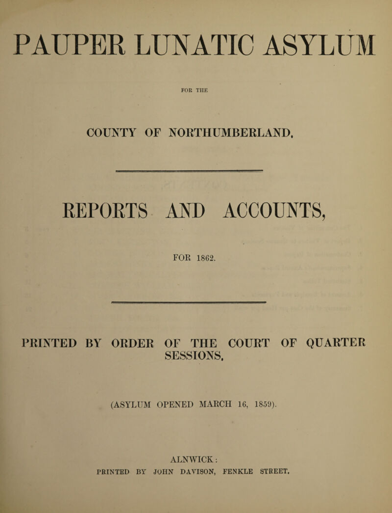 PAUPER LUNATIC ASYLUM FOR THE COUNTY OF NORTHUMBERLAND. REPORTS AND ACCOUNTS, FOR 1862. PRINTED BY ORDER OF THE COURT OF QUARTER SESSIONS. (ASYLUM OPENED MARCH 16, 1859). ALNWICK: PRINTED BY JOHN DAVISON, FENKLE STREET.