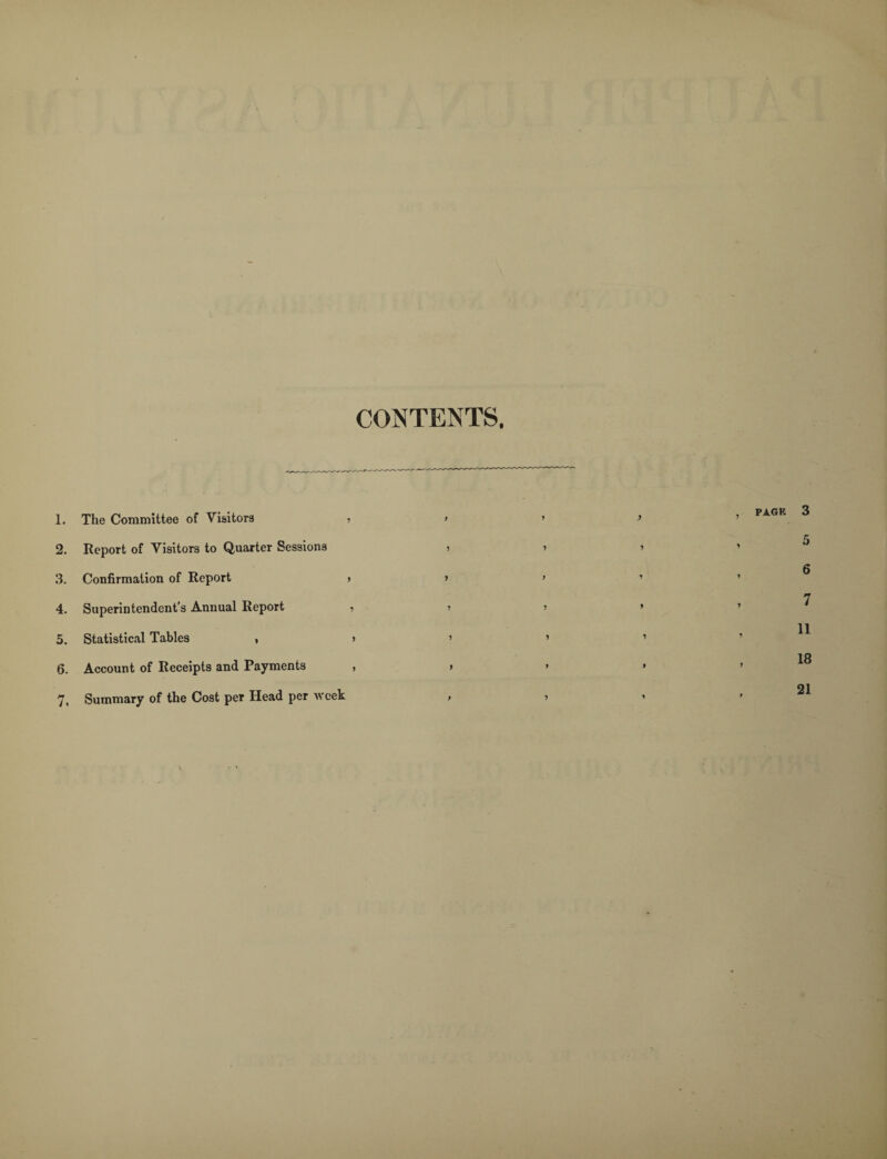 CONTENTS. 1. The Committee of Visitors ■> > 2. Report of Visitors to Quarter Sessions , 3. Confirmation of Report » > 4. Superintendent’s Annual Report , j 5. Statistical Tables , > » 6. Account of Receipts and Payments , » 7. Summary of the Cost per Head per week ,