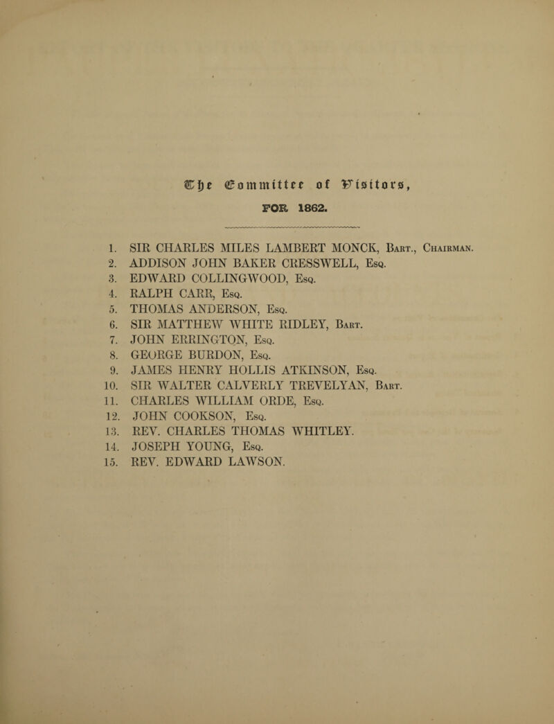 Cf)£ Committee of Visitors, FOR 1862. 1. SIR CHARLES MILES LAMBERT MONCK, Bart., Chairman. 2. ADDISON JOHN BAKER CRESSWELL, Esq. 3. EDWARD COLLINGWOOD, Esq. 4. RALPH CARR, Esq. 5. THOMAS ANDERSON, Esq. 6. SIR MATTHEW WHITE RIDLEY, Bart. 7. JOHN ERRINGTON, Esq. 8. GEORGE BURDON, Esq. 9. JAMES HENRY HOLLIS ATKINSON, Esq. 10. SIR WALTER CALVERLY TREVELYAN, Bart. 11. CHARLES WILLIAM ORDE, Esq. 12. JOHN COOKSON, Esq. 13. REV. CHARLES THOMAS WHITLEY. 14. JOSEPH YOUNG, Esq. 15. REV. EDWARD LAWSON.