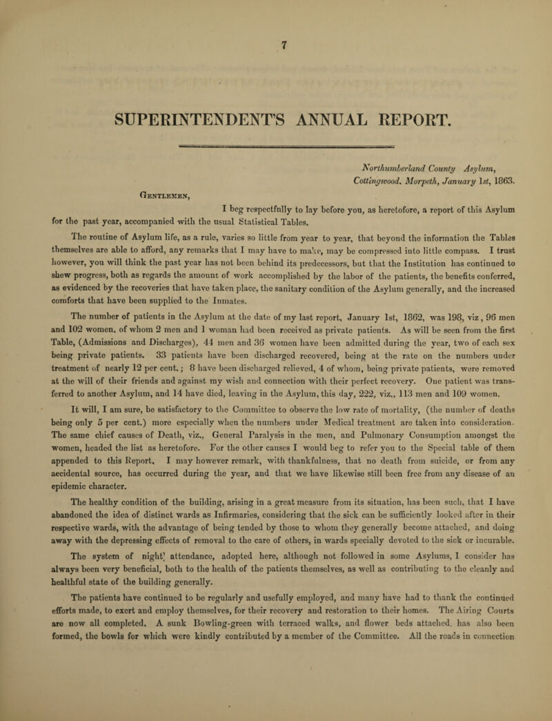 SUPERINTENDENT’S ANNUAL REPORT. Northumberland County Asylum, Cottingwood, Morpeth, January ls£, 1863. Gentlemen, I beg respectfully to lay before you, as heretofore, a report of this Asylum for the past year, accompanied with the usual Statistical Tables. The routine of Asylum life, as a rule, varies so little from year to year, that beyond the information the Tables themselves are able to afford, any remarks that I may have to make, may be compressed into little compass. I trust however, you will think the past year has not been behind its predecessors, but that the Institution has continued to shew progress, both as regards the amount of work accomplished by the labor of the patients, the benefits conferred, as evidenced by the recoveries that have taken place, the sanitary condition of the Asylum generally, and the increased comforts that have been supplied to the Inmates. The number of patients in the Asylum at the date of my last report, January 1st, 1862, was 198, viz, 96 men and 102 women, of whom 2 men and 1 woman had been received as private patients. As will be seen from the first Table, (Admissions and Discharges), 44 men and 36 womon have been admitted during the year, two of each sex being private patients. 33 patients have been discharged recovered, being at the rate on the numbers under treatment of nearly 12 per cent.; 8 have been discharged relieved, 4 of whom, being private patients, were removed at the will of their friends and against my wish and connection with their perfect recovery. One patient was trans¬ ferred to another Asylum, and 14 have died, leaving in the Asylum, this day, 222, viz,, 113 men and 109 women. It will, I am sure, be satisfactory to the Committee to observe the low rate of mortality, (the number of deaths being only 5 per cent.) more especially when the numbers under Medical treatment are taken into consideration. The same chief causes of Death, viz,, General Faralysis in the men, and Pulmonary Consumption amongst the women, headed the list as heretofore. For the other causes I would beg to refer you to the Special table of them appended to this Report, I may however remark, with thankfulness, that no death from suicide, or from any accidental source, has occurred during the year, and that we have likewise still been free from any disease of an epidemic character. The healthy condition of the building, arising in a great measure from its situation, has been such, that I have abandoned the idea of distinct wards as Infirmaries, considering that the sick can be sufficiently looked after in their respective wards, with the advantage of being tended by those to whom they generally become attached, and doing away with the depressing effects of removal to the care of others, in wards specially devoted to the sick or incurable. The system of night] attendance, adopted here, although not followed in some Asylums, I consider has always been very beneficial, both to the health of the patients themselves, as well as contributing to the cleanly and healthful state of the building generally. The patients have continued to be regularly and usefully employed, and many have had to thank the continued efforts made, to exert and employ themselves, for their recovery and restoration to their homes. The Airing Courts are now all completed. A sunk Bowling-green with terraced walks, and flower beds attached, has also been formed, the bowls for which were kindly contributed by a member of the Committee. All the roads in connection