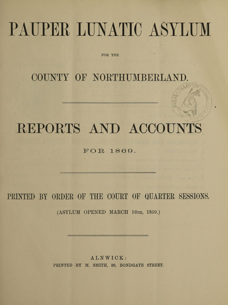 PAUPER LUNATIC ASYLUM FOR THE COUNTY OP NORTHUMBERLAND. Xo.V>'* fr XN-.- -\ /.'■ / 'V' N /V «• \ H / A;\ r V^v*0 V V, VI V VJ), l REPORTS AND ACCOUNTS FOR I860. PRINTED BY ORDER OF THE COURT OF QUARTER SESSIONS. (ASYLUM OPENED MARCH 16th, 1859.) ALNWICK: PRINTED BY M. SMITH, 39, BONDGATE STREET.