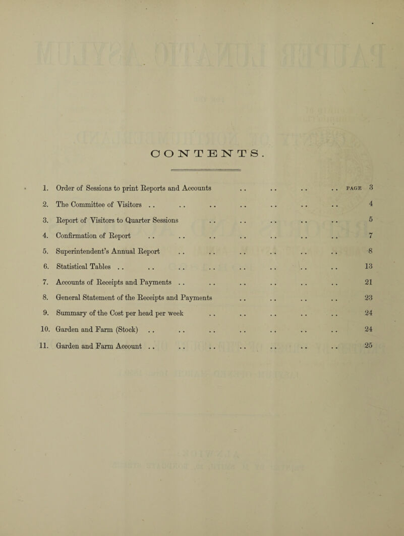 CONTENTS. 1. Order of Sessions to print Reports and Accounts . . . . . . . . page 3 2. The Committee of Visitors . . . . . . . . . . . . . . 4 3. Report of Visitors to Quarter Sessions . . . . .. .. . . 5 4. Confirmation of Report . . . . . . . . . . . . . . 7 5. Superintendent’s Annual Report . . . . . . . . . . . . 8 6. Statistical Tables . . . . . . . . . . . . . . . . 13 7. Accounts of Receipts and Payments . . . . . . . . . . . . 21 8. General Statement of the Receipts and Payments . . . . . . . . 23 9. Summary of the Cost per head per week . . . . . . . . . . 24 10. Garden and Farm (Stock) . . . . . . . . . . . . . . 24