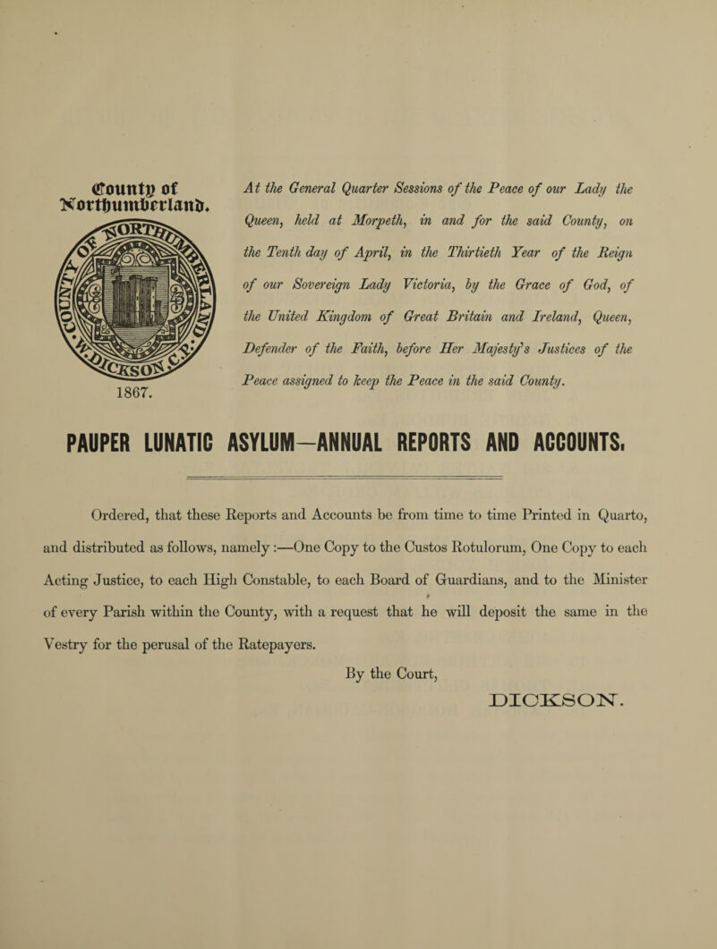 tfountg ot Kotttmmtorlantr* 1867. At the General Quarter Sessions of the Peace of our Lady the Queen, held at Morpeth, in and for the said County, on the Tenth day of April, in the Thirtieth Year of the Reign of our Sovereign Lady Victoria, by the Grace of God, of the United Kingdom of Great Britain and Ireland, Queen, Defender of the Faith, before Her Majesty's Justices of the Peace assigned to Tceep the Peace in the said County. PAUPER LUNATIC ASYLUM-ANNUAL REPORTS AND ACCOUNTS, Ordered, that these Reports and Accounts be from time to time Printed in Quarto, and distributed as follows, namely:—One Copy to the Custos Rotulorum, One Copy to each Acting Justice, to each High Constable, to each Board of Guardians, and to the Minister of every Parish within the County, with a request that he will deposit the same in the Vestry for the perusal of the Ratepayers. By the Court,