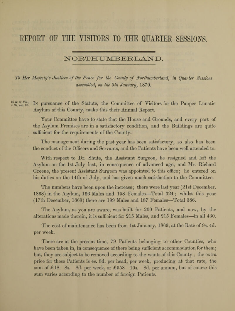REPORT OF THE VISITORS TO THE QUARTER SESSIONS. NORTHUMBERLAND. To Her Majesty's Justices of the Peace for the County of Northumberland, in Quarter Sessions assembled, on the 5th January, 1870. c697,secV62’ pursuance of the Statute, the Committee of Visitors for the Pauper Lunatic Asylum of this County, make this their Annual Report. Your Committee have to state that the House and Grounds, and every part of the Asylum Premises are in a satisfactory condition, and the Buildings are quite sufficient for the requirements of the County. The management during the past year has been satisfactory, so also has been the conduct of the Officers and Servants, and the Patients have been well attended to. With respect to Dr. Shute, the Assistant Surgeon, he resigned and left the Asylum on the 1st July last, in consequence of advanced age, and Mr. Richard Greene, the present Assistant Surgeon was appointed to this office; he entered on his duties on the 14th of July, and has given much satisfaction to the Committee. The numbers have been upon the increase; there were last year (21st December, 1868) in the Asylum, 166 Males and 158 Females—Total 324; whilst this year (17th December, 1869) there are 199 Males and 187 Females—Total 386. The Asylum, as you are aware, was built for 200 Patients, and now, by the alterations made therein, it is sufficient for 215 Males, and 215 Females—in all 430. The cost of maintenance has been from 1st January, 1869, at the Rate of 9s. 4d. per week. There are at the present time, 79 Patients belonging to other Counties, who have been taken in, in consequence of there being sufficient accommodation for them; but, they are subject to be removed according to the wants of this County; the extra price for these Patients is 4s. 8d. per head, per week, producing at that rate, the sum of £18 8s. 8d. per week, or £958 10s. 8d. per annum, but of course this sum varies according to the number of foreign Patients.