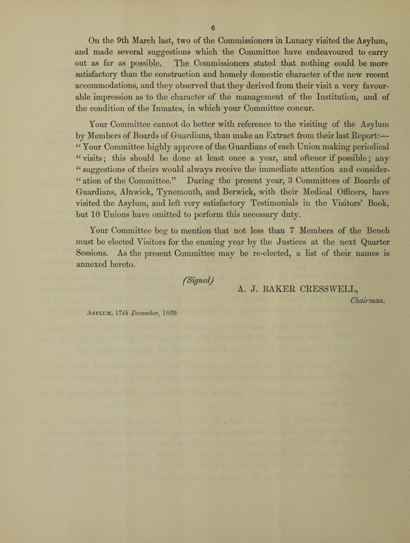 On the 9th March last, two of the Commissioners in Lunacy visited the Asylum, and made several suggestions which the Committee have endeavoured to carry out as far as possible. The Commissioners stated that nothing could be more satisfactory than the construction and homely domestic character of the new recent accommodations, and they observed that they derived from their visit a very favour¬ able impression as to the character of the management of the Institution, and of the condition of the Inmates, in which your Committee concur. Your Committee cannot do better with reference to the visiting of the Asylum by Members of Boards of Guardians, than make an Extract from their last Report:— 11 Your Committee highly approve of the Guardians of each Union making periodical 11 visits; this should be done at least once a year, and oftener if possible; any “ suggestions of theirs would always receive the immediate attention and consider¬ ation of the Committee.” During the present year, 3 Committees of Boards of Guardians, Alnwick, Tynemouth, and Berwick, with their Medical Officers, have visited the Asylum, and left very satisfactory Testimonials in the Visitors’ Book, but 10 Unions have omitted to perform this necessary duty. Your Committee beg to mention that not less than 7 Members of the Bench must be elected Visitors for the ensuing year by the Justices at the next Quarter Sessions. As the present Committee may be re-elected, a list of their names is annexed hereto. (Signed) A. J. BAKER CRESSWELL, Chairman. Asylum, 17th December, 18G9.