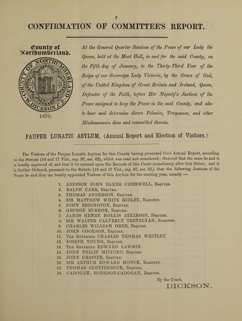 CONFIRMATION OF COMMITTEE'S REPORT. (ffountp of Korttmintjorlanir. 1870. At the General Quarter Sessions of the Peace of our Lady the Queen, held at the Moot Hall, in and for the said County, on the Fifth day of January, in the Thirty-Third Year of the Reign of our Sovereign Lady Victoria, by the Grace of God, of the United Kingdom of Great Britain and Ireland, Queen, Defender of the Faith, before Her Majesty1 s Justices of the Peace assigned to keep the Peace in the said County, and also to hear and determine divers Felonies, Trespasses, and other Misdemeanors done and committed therein. PAUPER LUNATIC ASYLUM, (Annual Report and Election of Visitors.) The Visitors of the Pauper Lunatic Asylum for this County having presented their Annual Report, according to the Statute (16 and 17 Viet., cap. 97, sec. 62), which was read and considered; Ordered that the same be and it is hereby approved of, and that it be entered upon the Records of this Court immediately after this Order; and it is further Ordered, pursuant to the Statute (16 and 17 Viet., cap. 97, sec. 22,) that the following Justices of the Peace be and they are hereby appointed Visitors of this Asylum for the ensuing year, namely :— 1. ADDISON JOHN BAKER CRESS WELL, Esquire. 2. RALPH CARR, Esquire. 3. THOMAS ANDERSON, Esquire. 4. SIR MATTHEW WHITE RIDLEY, Baronet. 5. JOHN ERRINGTON, Esquire. 6. GEORGE BTJRDON, Esquire. 7. JAMES HENRY HOLLIS ATKINSON, Esquire. 8. SIR WALTER CALVERLY TREVELYAN, Baronet. 9. CHARLES WILLI AM ORDE, Esquire. 10. JOHN COOKSON, Esquire. 11. The Reverend CHARLES THOMAS WHITLEY. 12. JOSEPH YOUNG, Esquire. 13. The Reverend EDWARD LAWSON. 14. JOHN PHILIP MITFORD, Esquire. 15. JOHN CRASTER, Esquire. 16. SIR ARTHUR EDWARD MONCK, Baronet. 17. THOMAS CLUTTERBUCK, Esquire. 18. CADOGAN, HODGSON-CADOGAN, Esquire. By the Court, DICKSON.