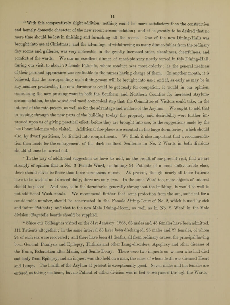 “ With this comparatively slight addition, nothing could be more satisfactory than the construction and homely domestic character of the new recent accommodation ; and it is greatly to he desired that no more time should be lost in finishing and furnishing all the rooms. One of the new Dining-Halls was brought into use at Christmas ; and the advantage of withdrawing so many dinner-tables from the ordinary day rooms and galleries, was very noticeable in the greatly increased order, cleanliness, cheerfulness, and comfort of the wards. We saw an excellent dinner of meat-pie very neatly served in this Dining-Hall, during our visit, to about 70 female Patients, whose conduct was most orderly; as the general neatness of their personal appearance was creditable to the nurses having charge of them. In another month, it is believed, that the corresponding male dining-room will be brought into use; and if, as early as may be in any manner practicable, the new dormitories could be got ready for occupation, it would in our opinion, considering the now pressing want in both the Southern and Northern Counties for increased Asylum- accommodation, be the wisest and most economical step that the Committee of Visitors could take, in the interest of the rate-payers, as well as for the advantage and welfare of the Asylum. We ought to add that in passing through the new parts of the building to-day the propriety and desirability were further im¬ pressed upon us of giving practical effect, before they are brought into use, to the suggestions made by the last Commissioners who visited. Additional fire-places are essential in the large dormitories; which should also, by dwarf partitions, be divided into compartments. We think it also important that a recommenda¬ tion then made for the enlargement of the dark confined Sculleries in No. 2 Wards in both divisions should at once be carried out. “ In the way of additional suggestion we have to add, as the result of our present visit, that we are strongly of opinion that in No. 3 Female Ward, containing 34 Patients of a most unfavourable class, there should never be fewer than three permanent nurses. At present, though nearly all these Patients have to be washed and dressed daily, there are only two. In the same Ward too, more objects of interest should be placed. And here, as in the dormitories generally throughout the building, it would be well to put additional Wash-stands. We recommend further that some protection from the sun, sufficient for a considerable number, should be constructed in the Female Airing-Court of No. 2, which is used by sick and infirm Patients; and that to the new Male Dining-Boom, as well as in No. 2 Ward in the Hale division, Bagatelle boards should be supplied. “ Since our Colleagues visited on the 31st January, 1868, 63 males and 48 females have been admitted, 111 Patients altogether; in the same interval 53 have been discharged, 26 males and 27 females, of whom 24 of each sex were recovered; and there have been 41 deaths, all from ordinary causes, the principal having been General Paralysis and Epilepsy, Phthisis and other Lung-disorders, Apoplexy and other diseases of the Brain, Exhaustion after Mania, and Senile Decay. There were two inquests on women who had died suddenly from Epilepsy, and an inquest was also held on a man, the cause of whose death was diseased Heart and Lungs. The health of the Asylum at present is exceptionally good. Seven males and ten females are entered as taking medicine, but no Patient of either division was in bed as we passed through the Wards.