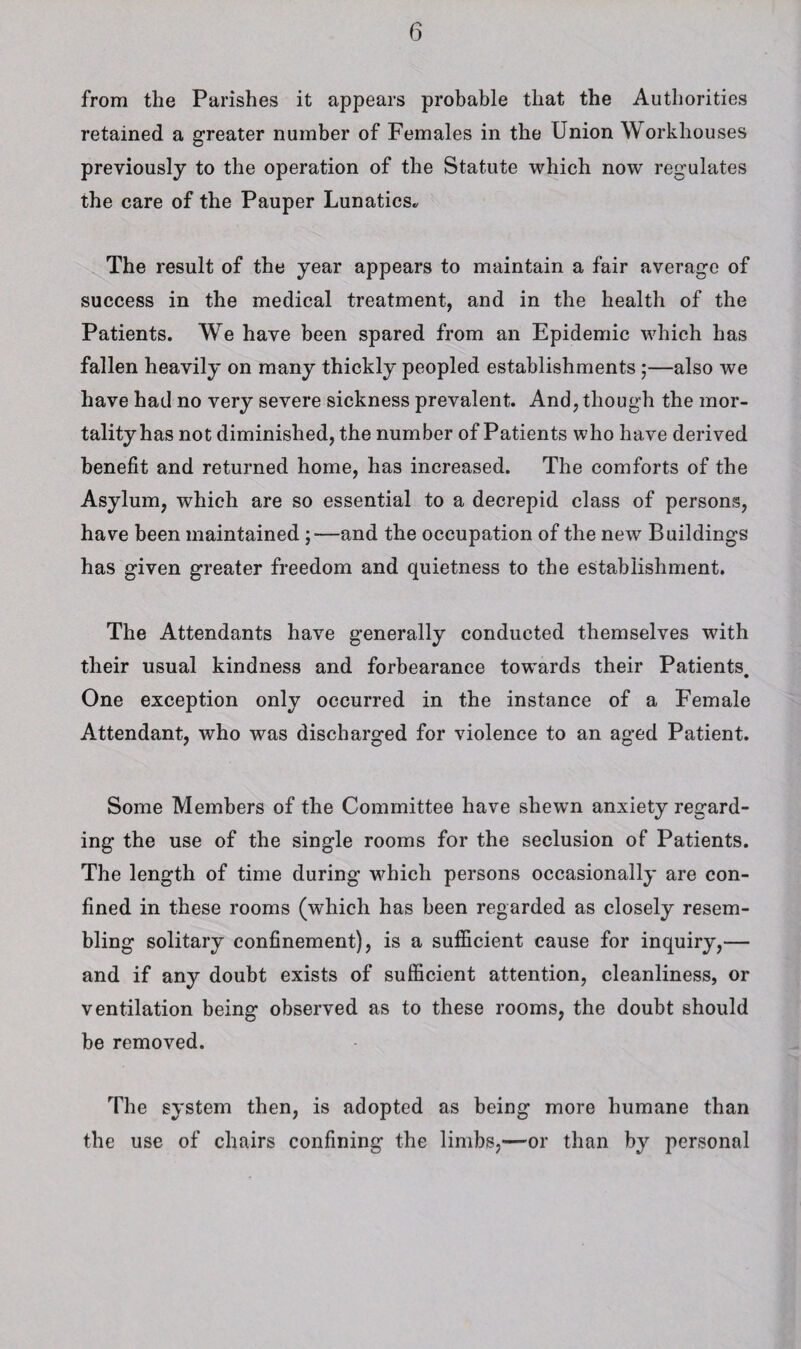 from the Parishes it appears probable that the Authorities retained a greater number of Females in the Union Workhouses previously to the operation of the Statute which now regulates the care of the Pauper Lunatics., The result of the year appears to maintain a fair average of success in the medical treatment, and in the health of the Patients. We have been spared from an Epidemic which has fallen heavily on many thickly peopled establishments;—also we have had no very severe sickness prevalent. And, though the mor¬ tality has not diminished, the number of Patients who have derived benefit and returned home, has increased. The comforts of the Asylum, which are so essential to a decrepid class of persons, have been maintained ;—and the occupation of the new Buildings has given greater freedom and quietness to the establishment. The Attendants have generally conducted themselves with their usual kindness and forbearance towards their Patients. One exception only occurred in the instance of a Female Attendant, who was discharged for violence to an aged Patient. Some Members of the Committee have shewn anxiety regard¬ ing the use of the single rooms for the seclusion of Patients. The length of time during which persons occasionally are con¬ fined in these rooms (which has been regarded as closely resem¬ bling solitary confinement), is a sufficient cause for inquiry,— and if any doubt exists of sufficient attention, cleanliness, or ventilation being observed as to these rooms, the doubt should be removed. The system then, is adopted as being more humane than the use of chairs confining the limbs,—or than by personal