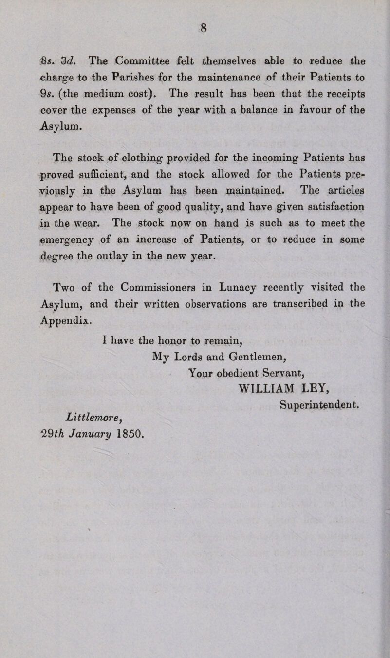 ■8s, 3d, Thfi Committee felt themselves able to reduce the charge to the Parishes for the maintenance of their Patients to 9s. (the medium cost). The result has been that the receipts cover the expenses of the year with a balance in favour of the Asylum. The stock of clothing provided for the incoming Patients has proved sufficient, and the stock allowed for the Patients pre¬ viously in the Asylum has been maintained. The articles appear to have been of good quality, and have given satisfaction in the wear. The stock now on hand is such as to meet the emergency of an increase of Patients, or to reduce in some degree the outlay in the new year. Two of the Commissioners in Lunacy recently visited the Asylum, and their written observations are transcribed in the Appendix. I have the honor to remain. My Lords and Gentlemen, Your obedient Servant, WILLIAM LEY, Superintendent. Littlemore, 29/A January 1850.