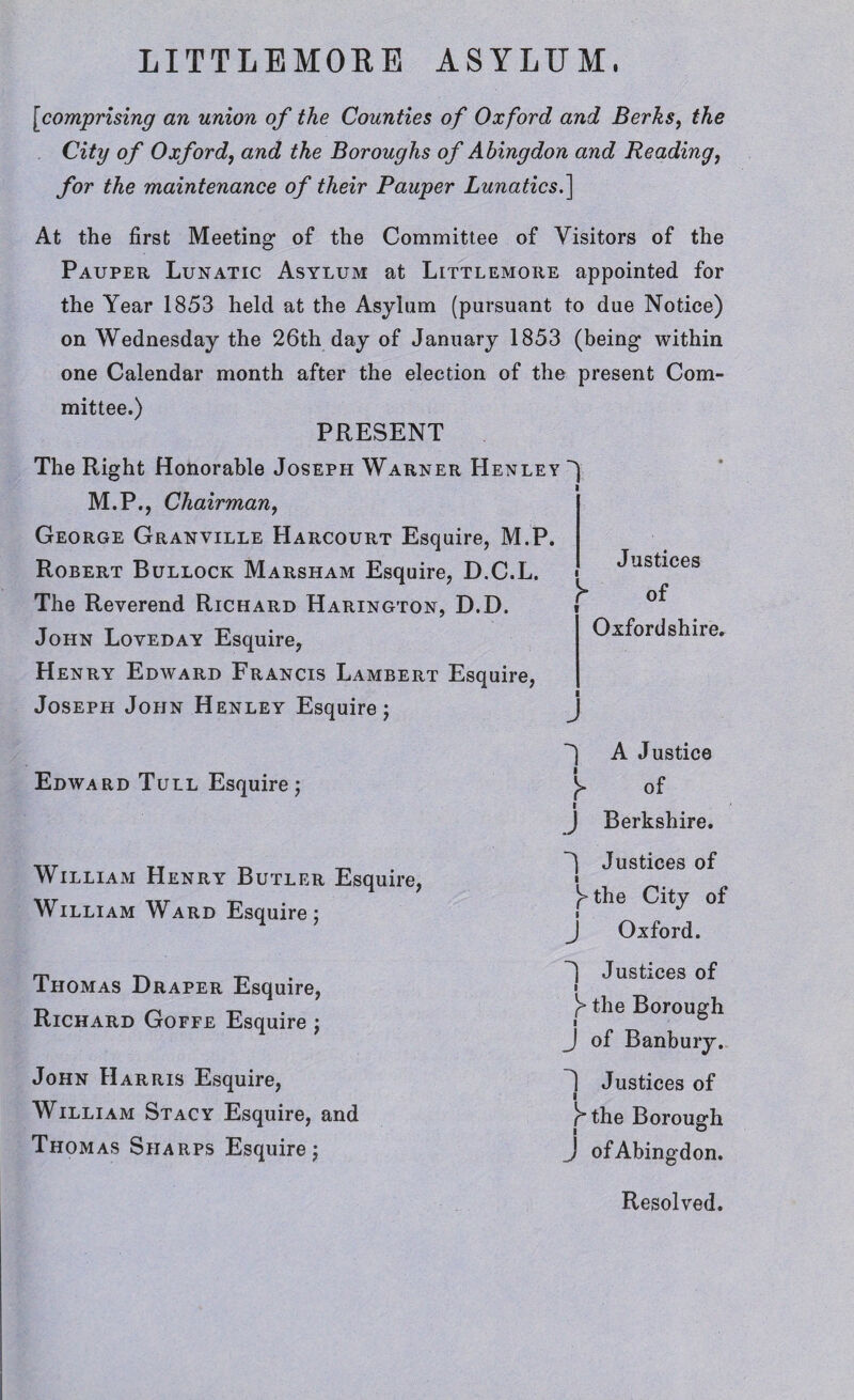 [comprising an union of the Counties of Oxford and Berks, the City of Oxford, and the Boroughs of Abingdon and Reading, for the maintenance of their Pauper Lunatics.] At the first Meeting of the Committee of Visitors of the Pauper Lunatic Asylum at Littlemoiie appointed for the Year 1853 held at the Asylum (pursuant to due Notice) on Wednesday the 26th day of January 1853 (being within one Calendar month after the election of the present Com¬ mittee.) PRESENT The Right Honorable Joseph Warner Henley M.P., Chairman, George Granville Harcourt Esquire, M.P. Robert Bullock Marsham Esquire, D.C.L. The Reverend Richard Harington, D.D. John Loveday Esquire, Henry Edward Francis Lambert Esquire, Joseph John Henley Esquire; Edward Tull Esquire; William Henry Butler Esquire, William Ward Esquire; 1 l Justices y of i Oxfordshire. I j *) A Justice y °f i J Berkshire. Justices of y the City of J Oxford. Thomas Draper Esquire, Richard Goffe Esquire ; John Harris Esquire, William Stacy Esquire, and Thomas Sharps Esquire; Justices of l y the Borough J of Banbury. 1 Justices of ■ rthe Borough J ofAbingdon. Resolved.