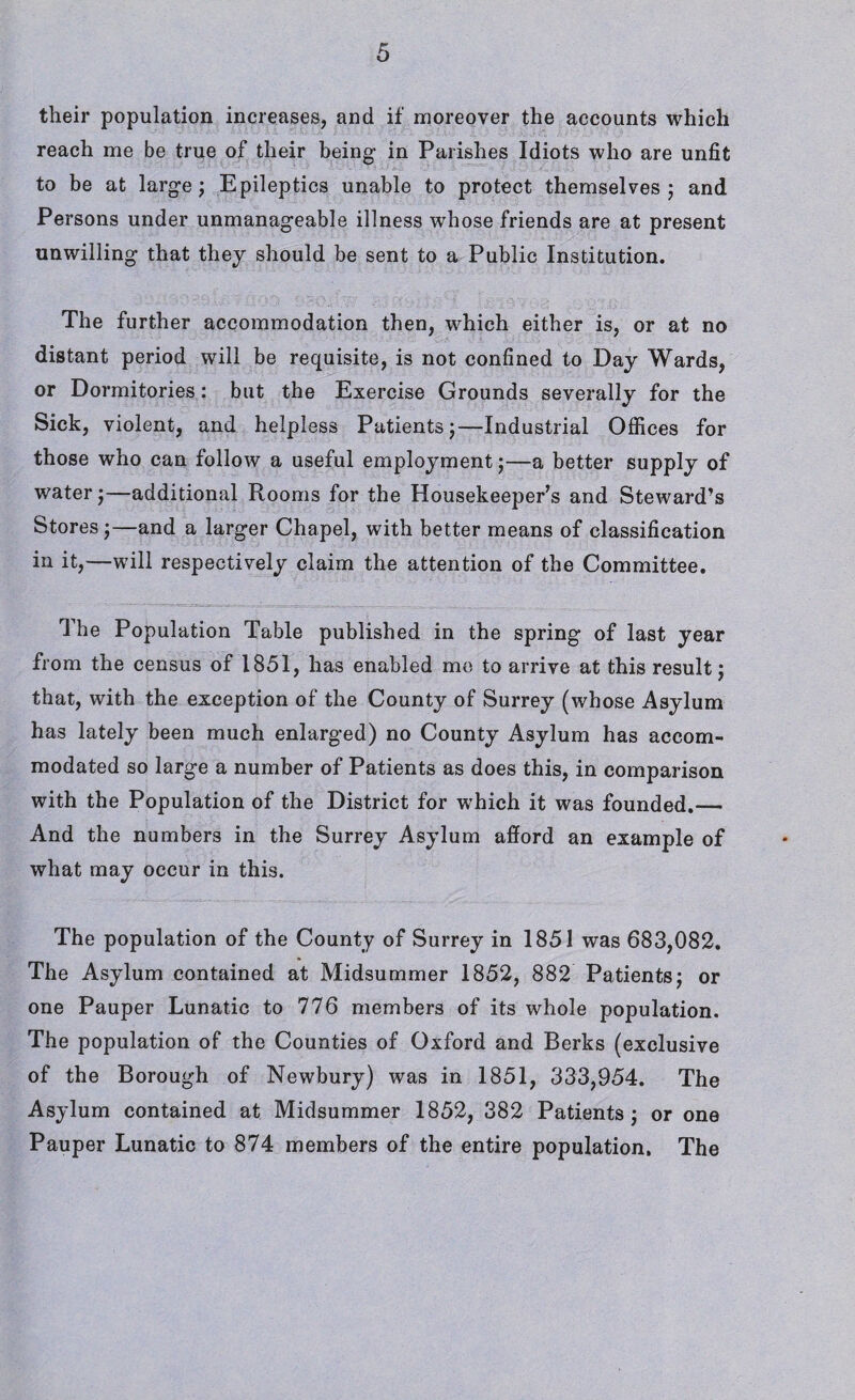 their population increases, and if moreover the accounts which reach me be true of their being in Parishes Idiots who are unfit to be at large; Epileptics unable to protect themselves; and Persons under unmanageable illness whose friends are at present unwilling that they should be sent to a Public Institution. The further accommodation then, which either is, or at no distant period will be requisite, is not confined to Day Wards, or Dormitories: but the Exercise Grounds severally for the Sick, violent, and helpless Patients;—Industrial Offices for those who can follow a useful employment;—a better supply of water;—additional Rooms for the Housekeeper’s and Steward’s Stores ;—and a larger Chapel, with better means of classification in it,—will respectively claim the attention of the Committee. The Population Table published in the spring of last year from the census of 1851, has enabled me to arrive at this result; that, with the exception of the County of Surrey (whose Asylum has lately been much enlarged) no County Asylum has accom¬ modated so large a number of Patients as does this, in comparison with the Population of the District for which it was founded.— And the numbers in the Surrey Asylum afford an example of what may occur in this. The population of the County of Surrey in 1851 was 683,082. The Asylum contained at Midsummer 1852, 882 Patients; or one Pauper Lunatic to 776 members of its whole population. The population of the Counties of Oxford and Berks (exclusive of the Borough of Newbury) was in 1851, 333,954. The Asylum contained at Midsummer 1852, 382 Patients; or one Pauper Lunatic to 874 members of the entire population. The