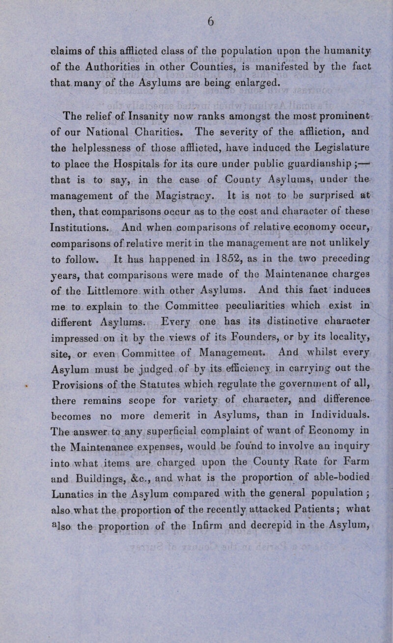 claims of this afflicted class of the population upon the humanity of the Authorities in other Counties, is manifested by the fact that many of the Asylums are being enlarged. The relief of Insanity now ranks amongst the most prominent of our National Charities. The severity of the affliction, and the helplessness of those afflicted, have induced the Legislature to place the Hospitals for its cure under public guardianship ;— that is to say, in the case of County Asylums, under the management of the Magistracy. It is not to be surprised at then, that comparisons occur as to the cost and character of these Institutions. And when comparisons of relative economy occur, comparisons of relative merit in the management are not unlikely to follow. It has happened in 1852, as in the two preceding years, that comparisons were made of the Maintenance charges of the Littlemore with other Asylums. And this fact induces me to explain to the Committee peculiarities which exist in different Asylums. Every one has its distinctive character impressed on it by the views of its Founders, or by its locality, site, or even Committee of Management. And whilst every Asylum must be judged of by its efficiency in carrying out the Provisions of the Statutes which regulate the government of all, there remains scope for variety of character, and difference becomes no more demerit in Asylums, than in Individuals. The answer to any superficial complaint of want of Economy in the Maintenance expenses, would be found to involve an inquiry into what items are charged upon the County Rate for Farm and Buildings, &c., and what is the proportion of able-bodied Lunatics in the Asylum compared with the general population ; also what the proportion of the recently attacked Patients; what also the proportion of the Infirm and decrepid in the Asylum,