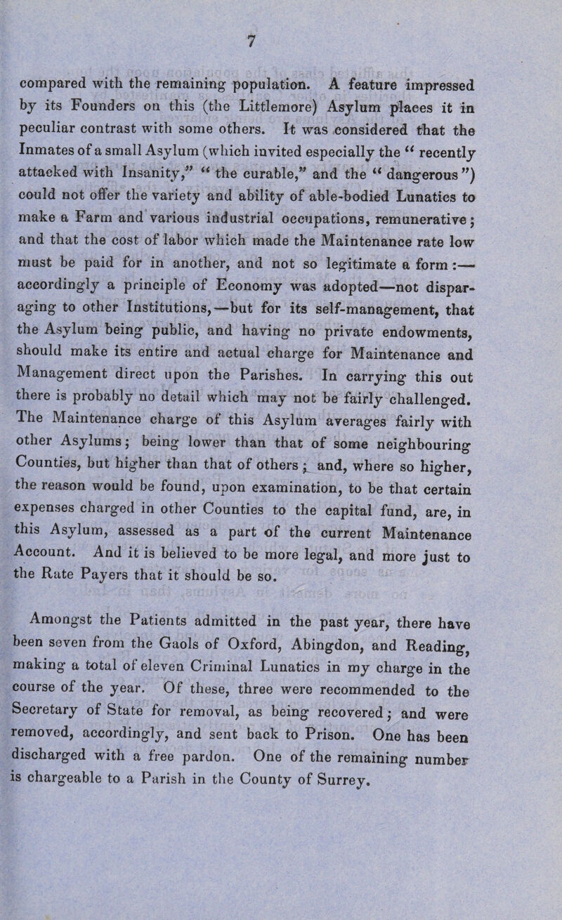 compared with the remaining population. A feature impressed by its Founders on this (the Littlemore) Asylum places it in peculiar contrast with some others. It was considered that the Inmates of a small Asylum (which invited especially the u recently attacked with Insanity,” “ the curable,” and the “ dangerous ”) could not offer the variety and ability of able-bodied Lunatics to make a Farm and various industrial occupations, remunerative; and that the cost of labor which made the Maintenance rate low must be paid for in another, and not so legitimate a form accordingly a principle of Economy was adopted—not dispar¬ aging to other Institutions,—but for its self-management, that the Asylum being public, and having no private endowments, should make its entire and actual charge for Maintenance and Management direct upon the Parishes. In carrying this out there is probably no detail which may not be fairly challenged. The Maintenance charge of this Asylum averages fairly with other Asylums j being lower than that of some neighbouring Counties, but higher than that of others i and, where so higher, the reason would be found, upon examination, to be that certain expenses charged in other Counties to the capital fund, are, in this Asylum, assessed as a part of the current Maintenance Account. And it is believed to be more legal, and more just to the Rate Payers that it should be so. Amongst the Patients admitted in the past year, there have been seven from the Gaols of Oxford, Abingdon, and Reading? making a total of eleven Criminal Lunatics in my charge in the course of the year. Of these, three were recommended to the Secretary of State for removal, as being recovered ,• and were removed, accordingly, and sent back to Prison. One has been discharged with a free pardon. One of the remaining number is chargeable to a Parish in the County of Surrey.