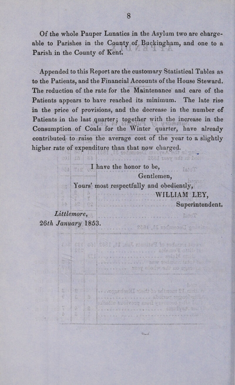 Of the whole Pauper Lunatics in the Asylum two are charge¬ able to Parishes in the County of Buckingham, and one to a Parish in the County of Kent. Appended to this Report are the customary Statistical Tables as to the Patients, and the Financial Accounts of the House Steward. The reduction of the rate for the Maintenance and care of the Patients appears to have reached its minimum. The late rise in the price of provisions, and the decrease in the number of Patients in the last quarter j together with the increase in the 'j '■ s.- Consumption of Coals for the Winter quarter, have already contributed to raise the average cost of the year to a slightly higher rate of expenditure than that now charged. I have the honor to be, • . C » - » Gentlemen, Yours’ most respectfully and obediently, WILLIAM LEY, Superintendent. Littlemore, 26th January 1853. 1 :