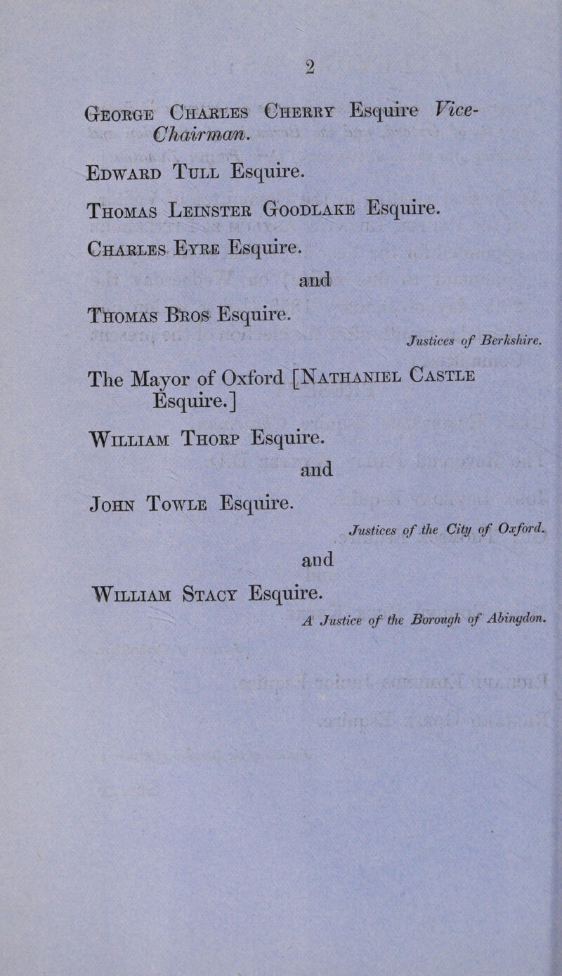 Georoe Charles Cherry Esquire Vice- Chairman. Edward Tull Esquire. Thomas Leinster Goodlake Esquire. Charles Eyre Esquire. and Thomas Bros Esquire. Justices of Berkshire. The Mayor of Oxford [Nathaniel Castle Esquire.] William Thorp Esquire. and John Towle Esquire. Justices of the City of Oxford. and William Stacy Esquire. A Justice of the Borough of Abingdon.