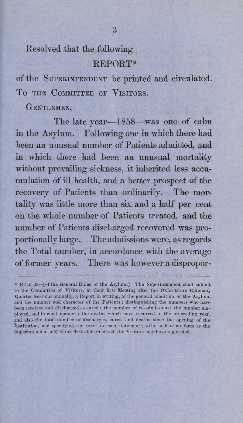 Resolved that the following REPORT* of the Superintendent he printed and circulated. To the Committee of Visitors. Gentlemen, The late year—1858—was one of calm in the Asylum. Following one in which there had been an unusual number of Patients admitted, and in which there had been an unusual mortality without prevailing sickness, it inherited less accu¬ mulation of ill health, and a better prospect of the recovery of Patients than ordinarily. The mor¬ tality was little more than six and a half per cent on the whole number of Patients treated, and the number of Patients discharged recovered was pro¬ portionally large. The admissions were, as regards the Total number, in accordance with the average of former years. There was however a dispropor- * Rule 25—[of the General Rules of the Asylum.] The Superintendent shall submit to the Committee of Visitors, at their first Meeting after the Oxfordshire Epiphany Quarter Sessions annually, a Report in writing, of the general condition of the Asylum, and the number and character of the Patients ; distinguishing the numbers who have been received and discharged as cured ; the number of re-admissions; the number em¬ ployed, and in what manner ; the deaths which have occurred in the preceeding year, and also the total number of discharges, cures, and deaths since the opening of the Institution, and specifying the sexes in each statement; with such other facts as the Superintendent may think desirable, or which the Visitors may have suggested.